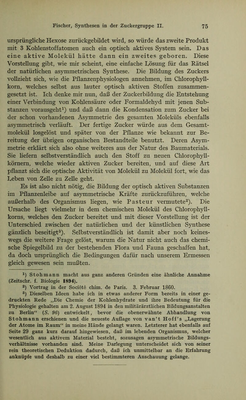 ursprüngliche Hexose zurückgebildet wird, so würde das zweite Produkt mit 3 Kohlenstoffatomen auch ein optisch aktives System sein. Das eine aktive Molekül hätte dann ein zweites geboren. Diese Vorstellung gibt, wie mir scheint, eine einfache Dösung für das Rätsel der natürlichen asymmetrischen Synthese. Die Bildung des Zuckers vollzieht sich, wie die Pflanzenphysiologen annehmen, im Chlorophyll- korn, welches selbst aus lauter optisch aktiven Stoffen zusammen- gesetzt ist. Ich denke mir nun, daß der Zuckerbildung die Entstehung einer Verbindung von Kohlensäure oder Formaldehyd mit jenen Sub- stanzen vorausgeht1) und daß dann die Kondensation zum Zucker bei der schon vorhandenen Asymmetrie des gesamten Moleküls ebenfalls asymmetrisch verläuft. Der fertige Zucker würde aus dem Gesamt- molekül losgelöst und später von der Pflanze wie bekannt zur Be- reitung der übrigen organischen Bestandteile benutzt. Deren Asym- metrie erklärt sich also ohne weiteres aus der Natur des Baumaterials. Sie liefern selbstverständlich auch den Stoff zu neuen Chlorophyll- körnern, welche wieder aktiven Zucker bereiten, und auf diese Art pflanzt sich die optische Aktivität von Molekül zu Molekül fort, wie das Leben von Zelle zu Zelle geht. Es ist also nicht nötig, die Bildung der optisch aktiven .Substanzen im Pflanzenleibe auf asymmetrische Kräfte zurückzuführen, welche außerhalb des Organismus liegen, wie Pasteur vermutete2). Die Ursache liegt vielmehr in dem chemischen Molekül des Chlorophyll- korns, welches den Zucker bereitet und mit dieser Vorstellung ist der Unterschied zwischen der natürlichen und der künstlichen Synthese gänzlich beseitigt3). Selbstverständlich ist damit aber noch keines- wegs die weitere Frage gelöst, warum die Natur nicht auch das chemi- sche Spiegelbild zu der bestehenden Flora und Fauna geschaffen hat, da doch ursprünglich die Bedingungen dafür nach unserem Ermessen gleich gewesen sein mußten. L Stohmann macht aus ganz anderen Gründen eine ähnliche Annahme (Zeitschr. f. Biologie 1894). 2) Vortrag in der Societe chim. de Paris. 3. Februar 1860. 3) Dieselben Ideen habe ich in etwas anderer Form bereits in einer ge- druckten Rede „Die Chemie der Kohlenhydrate und ihre Bedeutung für die Physiologie gehalten am 2. August 1894 in den militärärztlichen Bildungsanstalten zu Berlin (S. 96) entwickelt, bevor die obenerwähnte Abhandlung von Stohmann erschienen und die neueste Auflage von van’t Hoff’s „Lagerung der Atome im Raum in meine Hände gelangt waren. Letzterer hat ebenfalls auf Seite 29 ganz kurz darauf hingewiesen, daß im lebenden Organismus, welcher wesentlich aus aktivem Material besteht, sozusagen asymmetrische Bildungs- verhältnisse vorhanden sind. Meine Darlegung unterscheidet sich von seiner rein theoretischen Deduktion dadurch, daß ich unmittelbar an die Erfahrung anknüpfe und deshalb zu einer viel bestimmteren Anschauung gelange.