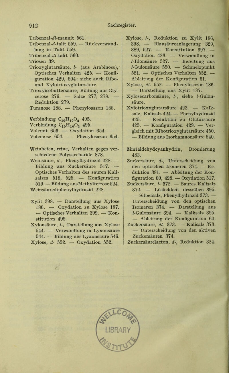 Tribenzal-dZ-mannit 561. Tribenzal-d-talit 559. — Rückverwand- lung in Talit 559. Tribenzal-dZ-talit 560. Triosen 39. Trioxyglutarsäure, Z- (aus Arabinose), Optisches Verhalten 425. — Konfi- guration 429, 504; siehe auch Ribo- und Xylotrioxyglutarsäure. Trioxyisobuttersäure, Bildung aus Gly- cerose 276. — Salze 277, 278. — Reduktion 279. Turanose 188. — Phenylosazon 188. Verbindung ^-ioHio®2 495. Verbindung ^-io^ioOs 495. Volemit 653. — Oxydation 654. Volemose 654. — Phenylosazon 654. Weinhefen, reine, Verhalten gegen ver- schiedene Polysaccharide 878. Weinsäure, d-, Phenylhydrazid 228. -— Bildung aus Zuckersäure 517. — Optisches Verhalten des sauren Kali- salzes 518, 525. — Konfiguration 519. — Büdung ausMethyltetrose524. Weinsäurediphenylhydrazid 228. Xylit 398. — Darstellung aus Xylose 186. — Oxydation zu Xylose 187. — Optisches Verhalten 399. — Kon- stitution 499. Xylonsäure, Z-, Darstellung aus Xylose 544. — Verwandlung in Lyxonsäure 544. — Bildung aus Lyxonsäure 546. Xylose, d- 552. — Oxydation 552. Xylose, Z-, Reduktion zu Xylit 186, 398. — Blausäureanlagerung 329, 389, 527. — Konstitution 397. — Oxydation 423. — Verwandlung in Z-Idonsäure 527. — Bereitung aus Z-Gulonsäure 550. — Schmelzpunkt 551. — Optisches Verhalten 552. — Ableitung der Konfiguration 61. Xylose, dl- 552. — Phenylosazon 186. — Darstellung aus Xylit 187. Xylosecarbonsäure, Z-, siehe Z-Gulon- säure. Xylotrioxyglutarsäure 423. — Kalk- salz, Kalisalz 424. — Phenylhydrazid 425. — Reduktion zu Glutarsäure 425. — Konfiguration 429. — Ver- gleich mit Ribotrioxyglutarsäure 450. — Bildung aus Isorhamnonsäure 540. Zimtaldehydcyanhydrin, Bromierung 483. Zuckersäure, d-, Unterscheidung von den optischen Isomeren 374. — Re- duktion 381. — Ableitung der Kon- figuration 60, 428. — Oxydation 517. Zuckersäure, Z- 372. — Saures Kalisalz 372. — Löslichkeit desselben 395. — Silbersalz, Phenylhydrazid 373. — Unterscheidung von den optischen Isomeren 374. — Darstellung aus Z-Gulonsäure 394. — Kalksalz 395. —- Ableitung der Konfiguration 60. Zuckersäure, dl- 373. — Kalisalz 373. — Unterscheidung von den aktiven Zuckersäuren 374. Zuckersäurelacton, d-, Reduktion 324. r LIBRARY