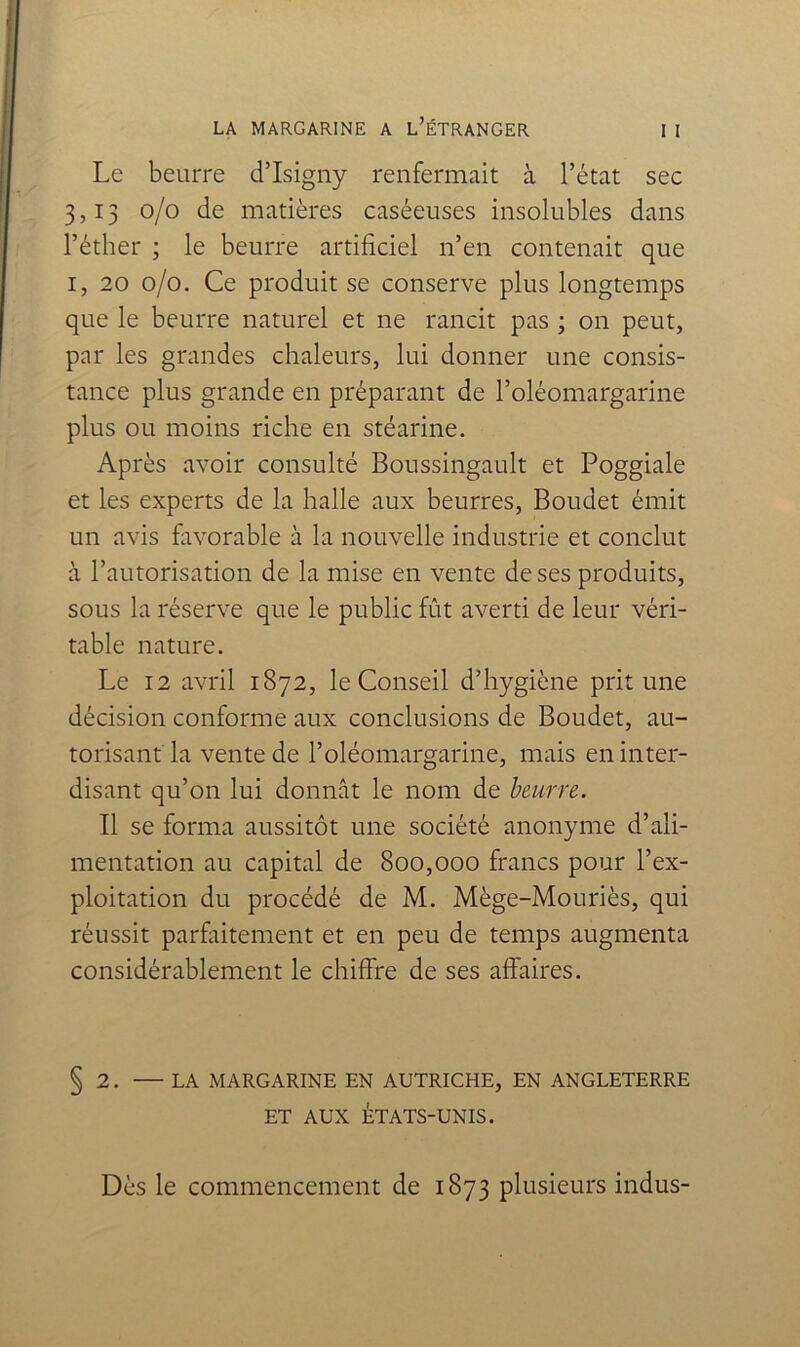 Le beurre d’Isigny renfermait à l’état sec 3,13 0/0 de matières caséeuses insolubles dans l’éther ; le beurre artificiel n’en contenait que I, 20 0/0. Ce produit se conserve plus longtemps que le beurre naturel et ne rancit pas ; on peut, par les grandes chaleurs, lui donner une consis- tance plus grande en préparant de l’oléomargarine plus ou moins riche en stéarine. Après avoir consulté Boussingault et Poggiale et les experts de la halle aux beurres, Boudet émit un avis favorable à la nouvelle industrie et conclut à l’autorisation de la mise en vente de ses produits, sous la réserve que le public fût averti de leur véri- table nature. Le 12 avril 1872, le Conseil d’hygiène prit une décision conforme aux conclusions de Boudet, au- torisant la vente de l’oléomargarine, mais en inter- disant qu’on lui donnât le nom de beurre. Tl se forma aussitôt une société anonyme d’ali- mentation au capital de 800,000 francs pour l’ex- ploitation du procédé de M. Mège-Mouriès, qui réussit parfaitement et en peu de temps augmenta considérablement le chiffre de ses affaires. § 2. — LA MARGARINE EN AUTRICHE, EN ANGLETERRE ET AUX ÉTATS-UNIS. Dès le commencement de 1873 plusieurs indus-