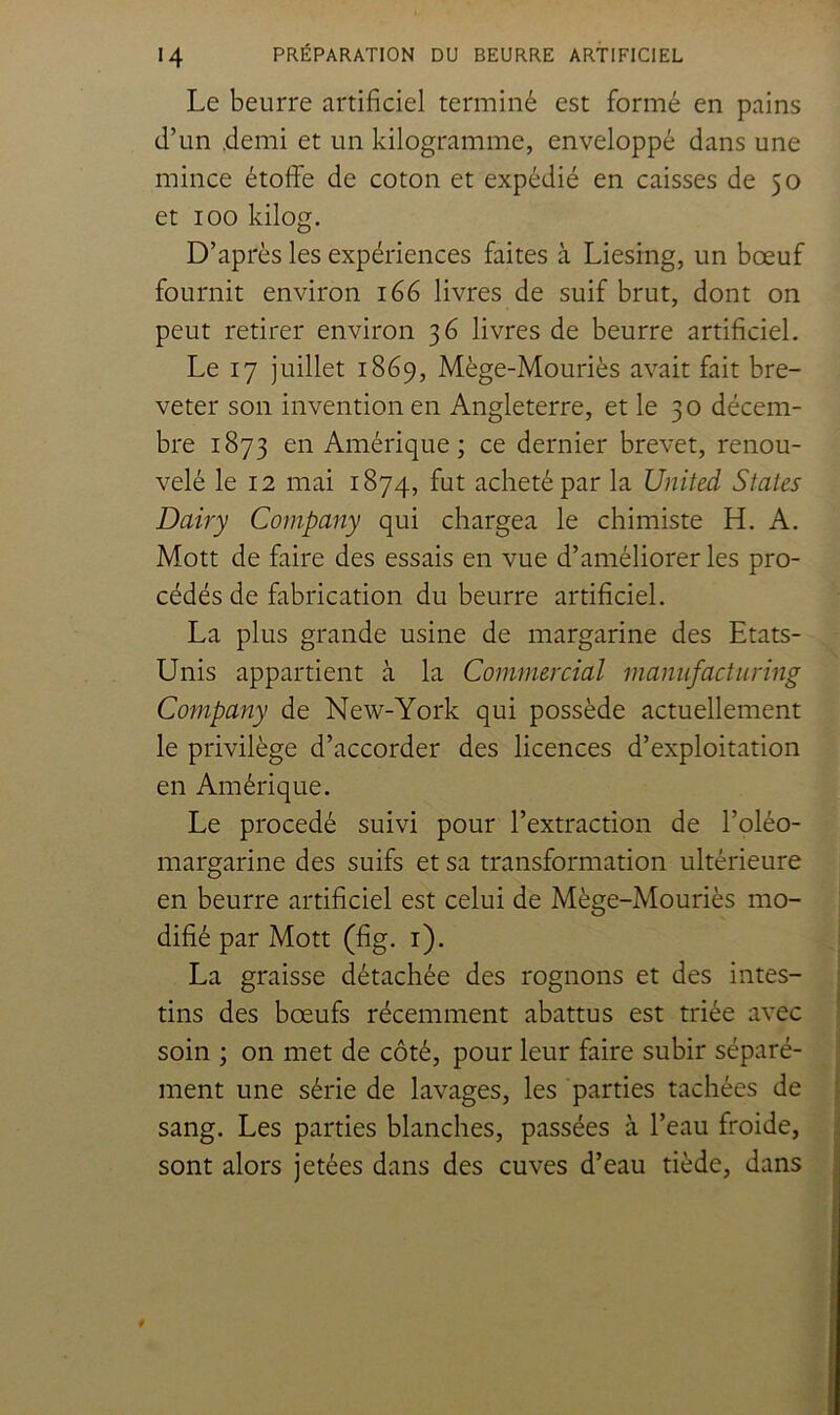 Le beurre artificiel terminé est formé en pains d’un .demi et un kilogramme, enveloppé dans une mince étoffe de coton et expédié en caisses de 50 et 100 kilog. D’après les expériences faites à Liesing, un bœuf fournit environ 166 livres de suif brut, dont on peut retirer environ 36 livres de beurre artificiel. Le 17 juillet 1869, Mège-Mouriès avait fait bre- veter son invention en Angleterre, et le 30 décem- bre 1873 en Amérique ; ce dernier brevet, renou- velé le 12 mai 1874, fut acheté par la United States Dairy Company qui chargea le chimiste H, A. Mott de faire des essais en vue d’améliorer les pro- cédés de fabrication du beurre artificiel. La plus grande usine de margarine des Etats- Unis appartient à la Commercial maniifactiiring Company de New-York qui possède actuellement le privilège d’accorder des licences d’exploitation en Amérique. Le procédé suivi pour l’extraction de l’oléo- margarine des suifs et sa transformation ultérieure en beurre artificiel est celui de Mège-Mouriès mo- difié par Mott (fig. i). La graisse détachée des rognons et des intes- tins des bœufs récemment abattus est triée avec soin ; on met de côté, pour leur faire subir séparé- ment une série de lavages, les parties tachées de ' sang. Les parties blanches, passées à l’eau froide, sont alors jetées dans des cuves d’eau tiède, dans