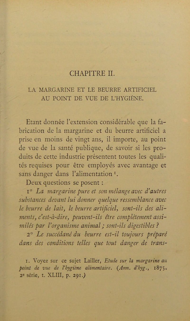 CHAPITRE IL LA MARGARINE ET LE BEURRE ARTIFICIEL AU POINT DE VUE DE L’HYGIÈNE. Etant donnée l’extension considérable que la fa- brication de la margarine et du beurre artificiel a prise en moins de vingt ans, il importe, au point de vue de la santé publique, de savoir si les pro- duits de cette industrie présentent toutes les quali- tés requises pour être employés avec avantage et sans danger dans l’alimentation L Deux questions se posent : 1° La margarine pure et son mélange avec d’autres substances devant lui donner quelque ressemblance avec le beurre de lait, le beurre artificiel, sont-ils des ali- ments, c’est-à-dire, peuvent-ils être complètement assi- milés par l’organisme animal ; sont-ils digestibles ? 2° Le succédané du beurre est-il toujours préparé dans des conditions telles que tout danger de trans- I. Voyez sur ce sujet Lailler, Etude sur la margarine au point de vue de l’hygiène alimentaire. {Ann. d’hyg., 1875. 2e série, t. XLIII, p, 291.)