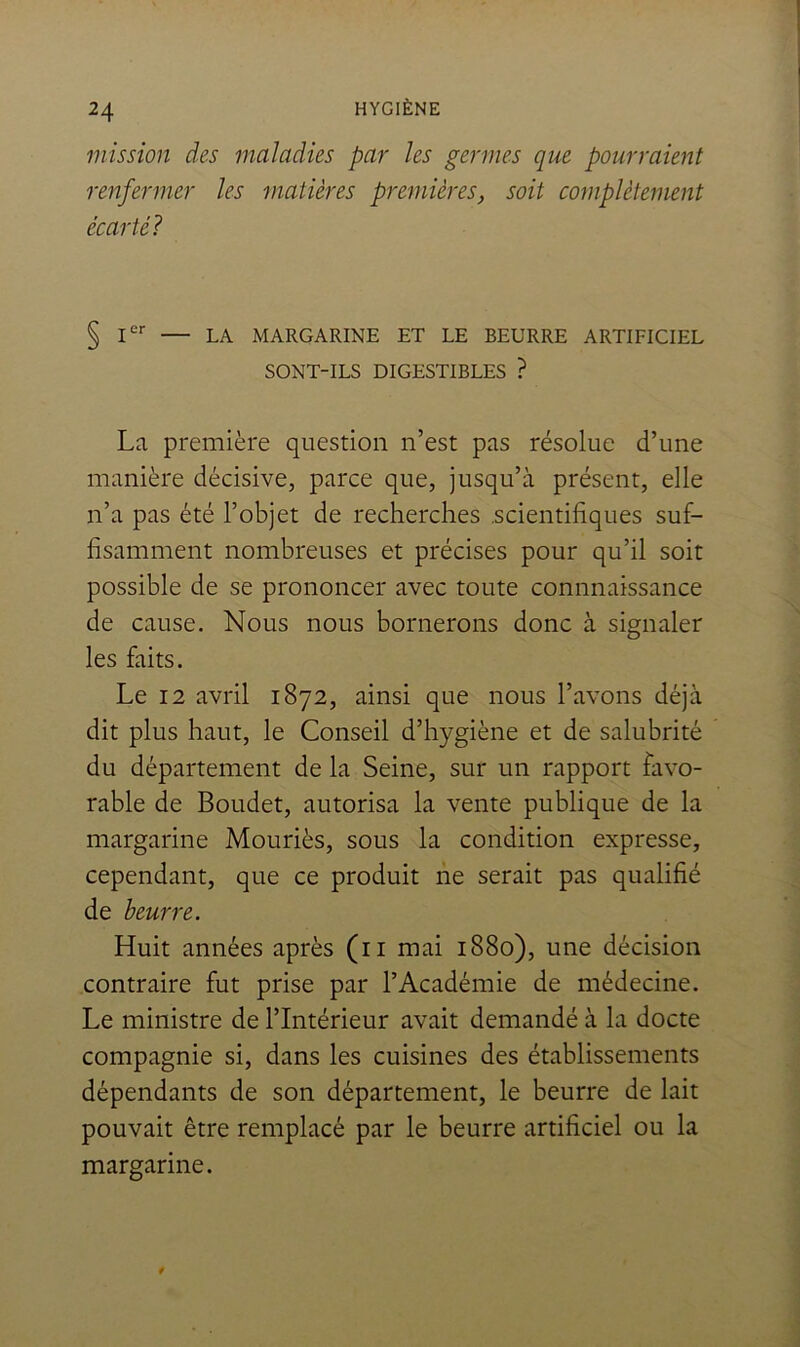 mission des maladies par les germes que pourraient renfermer les matières premières, soit complètement écarté? § I'' — LA MARGARINE ET LE BEURRE ARTIFICIEL SONT-ILS DIGESTIBLES ? La première question n’est pas résolue d’une manière décisive, parce que, jusqu’à présent, elle n’a pas été l’objet de recherches .scientifiques suf- fisamment nombreuses et précises pour qu’il soit possible de se prononcer avec toute connnaissance de cause. Nous nous bornerons donc à signaler les faits. Le 12 avril 1872, ainsi que nous l’avons déjà dit plus haut, le Conseil d’hygiène et de salubrité du département de la Seine, sur un rapport favo- rable de Boudet, autorisa la vente publique de la margarine Mouriès, sous la condition expresse, cependant, que ce produit ne serait pas qualifié de beurre. Huit années après (ii mai 1880), une décision contraire fut prise par l’Académie de médecine. Le ministre de l’Intérieur avait demandé à la docte compagnie si, dans les cuisines des établissements dépendants de son département, le beurre de lait pouvait être remplacé par le beurre artificiel ou la margarine.