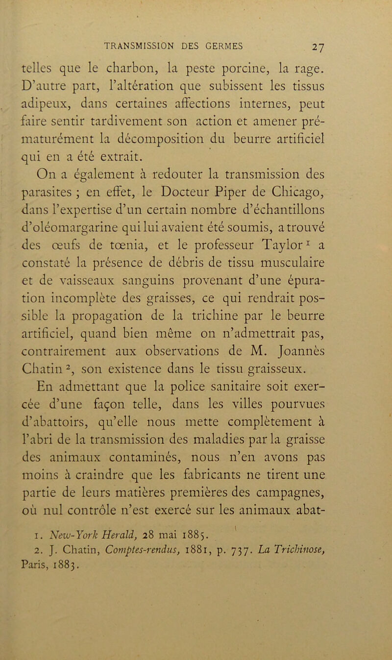 telles que le charbon, la peste porcine, la rage. D’autre part, l’altération que subissent les tissus adipeux, dans certaines affections internes, peut faire sentir tardivement son action et amener pré- maturément la décomposition du beurre artificiel qui en a été extrait. On a également à redouter la transmission des parasites ; en effet, le Docteur Piper de Chicago, dans l’expertise d’un certain nombre d’échantillons d’oléomargarine qui lui avaient été soumis, a trouvé des œufs de tœnia, et le professeur Taylor ^ a constaté la présence de débris de tissu musculaire et de vaisseaux sanguins provenant d’une épura- tion incomplète des graisses, ce qui rendrait pos- sible la propagation de la trichine par le beurre artificiel, quand bien même on n’admettrait pas, contrairement aux observations de M. Joannès Chatin son existence dans le tissu graisseux. En admettant que la police sanitaire soit exer- cée d’une façon telle, dans les villes pourvues d’abattoirs, qu’elle nous mette complètement à l’abri de la transmission des maladies par la graisse des animaux contaminés, nous n’en avons pas moins à craindre que les fabricants ne tirent une partie de leurs matières premières des campagnes, où nul contrôle n’est exercé sur les animaux abat- 1. New-York Herald, 28 mai 1885. 2. J. Chatin, Comptes-rendus, 1881, p. 737. La Trichinose, Paris, 1883.