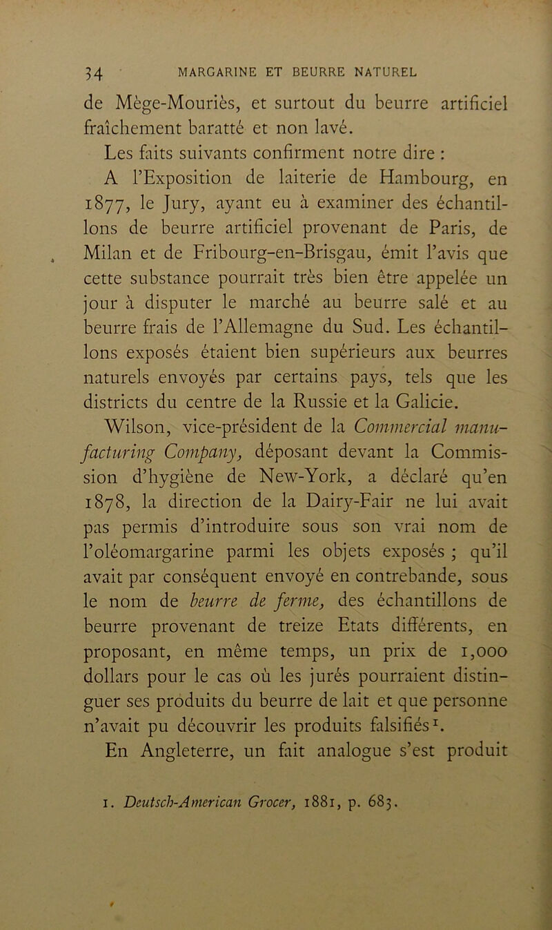 de Mège-Mouriès, et surtout du beurre artificiel fraîchement baratté et non lavé. Les faits suivants confirment notre dire : A l’Exposition de laiterie de Hambourg, en 1877, le Jury, ayant eu à examiner des échantil- lons de beurre artificiel provenant de Paris, de Milan et de Fribourg-en-Brisgau, émit l’avis que cette substance pourrait très bien être appelée un jour à disputer le marché au beurre salé et au beurre frais de l’Allemagne du Sud. Les échantil- lons exposés étaient bien supérieurs aux beurres naturels envoyés par certains pays, tels que les districts du centre de la Russie et la Galicie. Wilson, vice-président de la Commercial manu- facturing Company, déposant devant la Commis- sion d’hygiène de New-York, a déclaré qu’en 1878, la direction de la Dairy-Fair ne lui avait pas permis d’introduire sous son vrai nom de l’oléomargarine parmi les objets exposés ; qu’il avait par conséquent envoyé en contrebande, sous le nom de beurre de ferme, des échantillons de beurre provenant de treize Etats différents, en proposant, en même temps, un prix de 1,000 dollars pour le cas où les jurés pourraient distin- guer ses produits du beurre de lait et que personne n’avait pu découvrir les produits falsifiés^. En Angleterre, un fait analogue s’est produit I. Deutsch-American Grocer, 1881, p. 683.