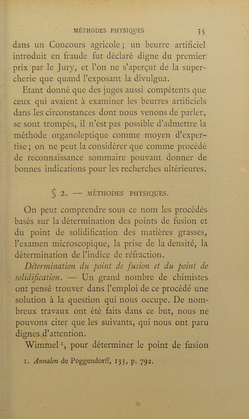 dans un Concours agricole ; un beurre artificiel introduit en fraude fut déclaré digne du premier prix par le Jury, et l’on ne s’aperçut de la super- cherie que quand l’exposant la divulgua. Etant donné que des juges aussi compétents que ceux qui avaient à examiner les beurres artificiels dans les circonstances dont nous venons de parler, se sont trompés, il n’est pas possible d’admettre la méthode organoleptique comme moyen d’exper- tise; on ne peut la considérer que comme procédé de reconnaissance sommaire pouvant donner de bonnes indications pour les recherches ultérieures. § 2. — MÉTHODES PHYSiaUES. On peut comprendre sous ce nom les procédés basés sur la détermination des points de fusion et du point de solidification des matières grasses, l’examen microscopique, la prise de la densité, la détermination de l’indice de réfraction. Détermination du point de fusion et du point de solidification. — Un grand nombre de chimistes ont pensé trouver dans l’emploi de ce procédé une solution à la question qui nous occupe. De nom- breux travaux ont été faits dans ce but, nous ne pouvons citer que les suivants, qui nous ont paru dignes d’attention. WimmeD, pour déterminer le point de fusion I. Annaîen de PoggendorfF, 133, p. 792.