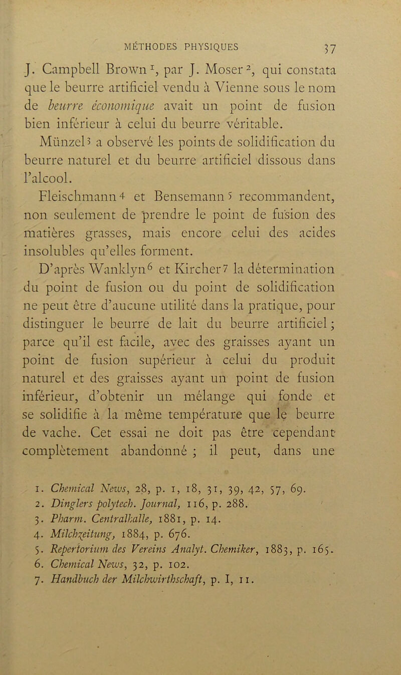 J. Campbell Brown par J. Moser^, qui constata que le beurre artificiel vendu à Vienne sous le nom de beurre économique avait un point de fusion bien inférieur à celui du beurre véritable. Münzel> a observé les points de solidification du beurre naturel et du beurre artificiel 'dissous dans l’alcool. Fleischmann 4 et Bensemann 5 recommandent, non seulement de 'prendre le point de fusion des matières grasses, mais encore celui des acides insolubles qu’elles forment. D’après Wanklyn^ et Kircher7 la détermination du point de fusion ou du point de solidification ne peut être d’aucune utilité dans la pratique, pour distinguer le beurre de lait du beurre artificiel ; parce qu’il est facile, avec des graisses a}^ant un point de fusion supérieur à celui du produit naturel et des graisses ayant un point de fusion inférieur, d’obtenir un mélange qui fonde et se solidifie à la même température que le beurre de vache. Cet essai ne doit pas être cependant- complètement abandonné ; il peut, dans une 1. Chemical Netus, 28, p. i, 18, 31, 39, 42, 57, 69. 2. Dinglers polytech. Journal, ii6,p. 288. ' 3. Pharm. Centralhalle, 1881, p. 14. 4. Milch'^eitung, 1884, p. 676. 5. Reperioriîim des Vereins Analyt. Chemiker, 1883, p. 165. 6. Chemical News, 32, p. 102. 7. Handbuch der Milchwirthschaft, p. I, ii.