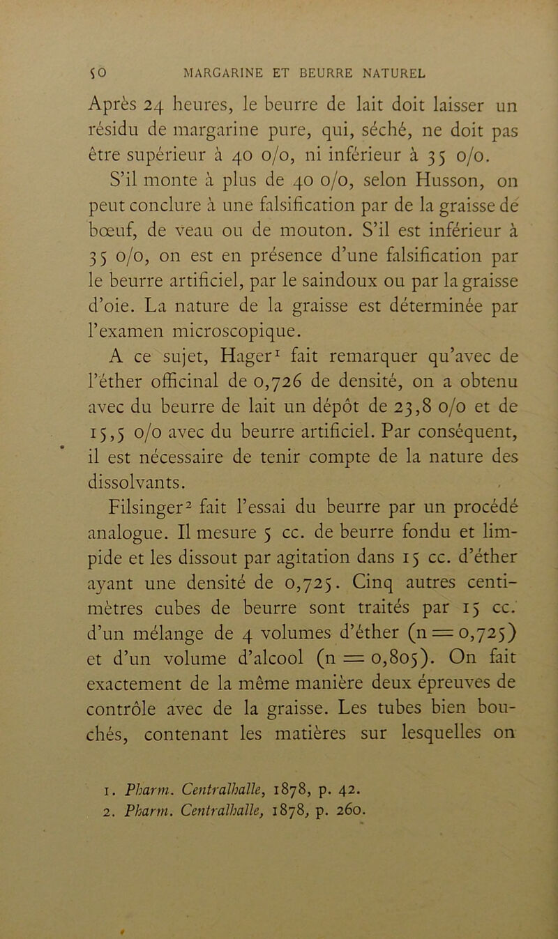 Après 24 heures, le beurre de lait doit laisser un résidu de margarine pure, qui, séché, ne doit pas être supérieur à 40 0/0, ni inférieur à 35 0/0. S’il monte à plus de 40 0/0, selon Husson, on peut conclure à une falsification par de la graisse de bœuf, de veau ou de mouton. S’il est inférieur à 35 0/0, on est en présence d’une falsification par le beurre artificiel, par le saindoux ou par la graisse d’oie. La nature de la graisse est déterminée par l’examen microscopique. A ce sujet, Hager^ fait remarquer qu’avec de l’éther officinal de 0,726 de densité, on a obtenu avec du beurre de lait un dépôt de 23,8 0/0 et de 15,5 0/0 avec du beurre artificiel. Par conséquent, il est nécessaire de tenir compte de la nature des dissolvants. Filsinger^ fait l’essai du beurre par un procédé analogue. Il mesure 5 cc. de beurre fondu et lim- pide et les dissout par agitation dans 15 cc. d’éther ayant une densité de 0,725. Cinq autres centi- mètres cubes de beurre sont traités par 15 cc. d’un mélange de 4 volumes d’éther (n = 0,725) et d’un volume d’alcool (n = 0,805). On fait exactement de la même manière deux épreuves de contrôle avec de la graisse. Les tubes bien bou- chés, contenant les matières sur lesquelles on 1. Pharm. Centralhalle, 1878, p. 42. 2. Pharm. Centralhalle, 1878, p. 260.