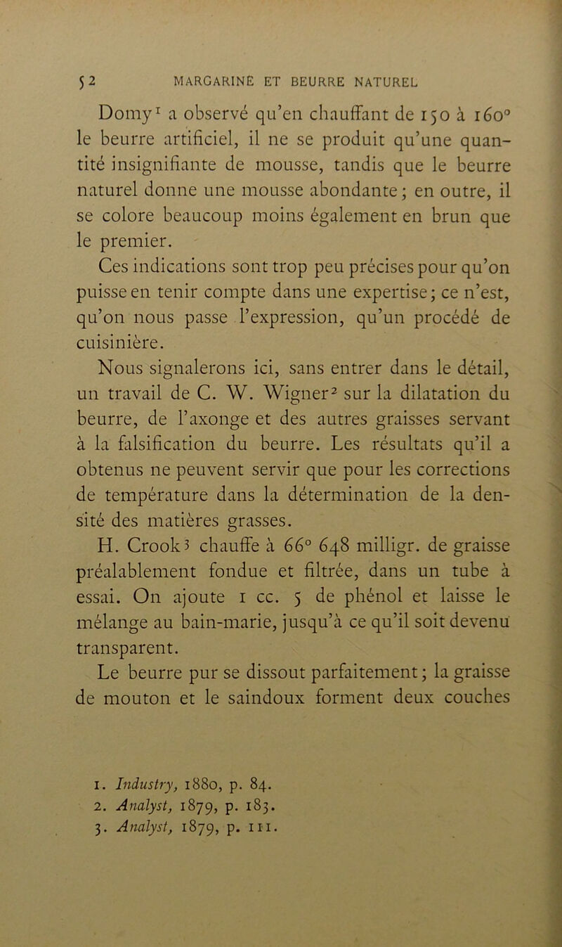 Domy^ a observé qu’en chauffant de 150 à 160° le beurre artificiel, il ne se produit qu’une quan- tité insignifiante de mousse, tandis que le beurre naturel donne une mousse abondante; en outre, il se colore beaucoup moins également en brun que le premier. Ces indications sont trop peu précises pour qu’on puisse en tenir compte dans une expertise ; ce n’est, qu’on nous passe l’expression, qu’un procédé de cuisinière. Nous signalerons ici, sans entrer dans le détail, un travail de C. W. Wigner^ sur la dilatation du beurre, de l’axonge et des autres graisses servant à la falsification du beurre. Les résultats qu’il a obtenus ne peuvent servir que pour les corrections de température dans la détermination de la den- sité des matières grasses. H. Crook3 chauffe à 66° 648 milligr. de graisse préalablement fondue et filtrée, dans un tube à essai. On ajoute i cc. 5 de phénol et laisse le mélange au bain-marie, jusqu’à ce qu’il soit devenu transparent. Le beurre pur se dissout parfaitement ; la graisse de mouton et le saindoux forment deux couches 1. Industry, 1880, p. 84. 2. Analyst, 1879, p. 183. 3. Analyst, 1879, p. in.