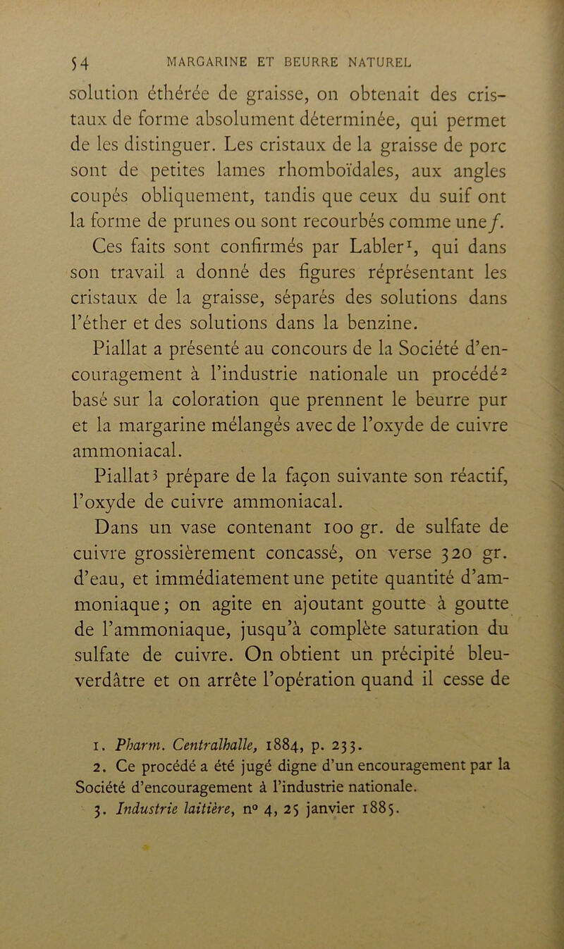 solution éthérée de graisse, on obtenait des cris- taux de forme absolument déterminée, qui permet de les distinguer. Les cristaux de la graisse de porc sont de petites lames rhomboïdales, aux angles coupés obliquement, tandis que ceux du suif ont la forme de prunes ou sont recourbés comme une/. Ces faits sont confirmés par LablerC qui dans son travail a donné des figures représentant les cristaux de la graisse, séparés des solutions dans l’éther et des solutions dans la benzine. Piallat a présenté au concours de la Société d’en- couragement à l’industrie nationale un procédé ^ basé sur la coloration que prennent le beurre pur et la margarine mélangés avec de l’oxyde de cuivre ammoniacal. Piallat? prépare de la façon suivante son réactif, l’oxyde de cuivre ammoniacal. Dans un vase contenant loo gr. de sulfate de cuivre grossièrement concassé, on verse 320 gr. d’eau, et immédiatement une petite quantité d’am- moniaque; on agite en ajoutant goutte à goutte de l’ammoniaque, jusqu’à complète saturation du sulfate de cuivre. On obtient un précipité bleu- verdâtre et on arrête l’opération quand il cesse de 1. Pharm. Cetiiralhalle, 1884, p. 233. 2. Ce procédé a été jugé digne d’un encouragement par la Société d’encouragement à l’industrie nationale. 3. Industrie laitière, n° 4, 25 janvier 1885.