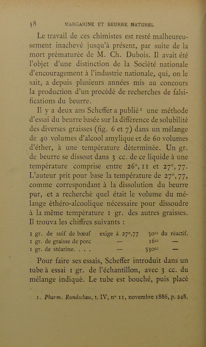 Le travail de ces chimistes est resté malheureu- sement inachevé jusqu’à présent, par suite de la mort prématurée de M. Ch. Dubois. Il avait été l’objet d’une distinction de la Société nationale d’encouragement à l’industrie nationale, qui, on le sait, a depuis plusieurs années mis au concours la production d’un procédé de recherches de falsi- fications du beurre. Il y a deux ans Schelfer a publié ^ une méthode d’essai du beurre basée sur la différence de solubilité des diverses graisses (fig. 6 et 7) dans un mélange de 40 volumes d’alcool amylique et de 60 volumes d’éther, à une température déterminée. Un gr. de beurre se dissout dans 3 cc. de ce liquide à une température comprise entre 26°, ii et 27°, 77. L’auteur prit pour base la température de 27^,77, comme correspondant à la dissolution du beurre pur, et a recherché quel était le volume du mé- lange éthéro-alcoolique nécessaire pour dissoudre à la même température i gr. des autres graisses. Il trouva les chiffres suivants : ï gr. de suif de bœuf exige à 270,77 du réactif. I gr. de graisse de porc — — I gr. de stéarine. ... — 530*^= — Pour faire ses essais, Scheffer introduit dans un tube à essai i gr. de l’échantillon, avec 3 cc. du mélange indiqué. Le tube est bouché, puis placé I. Pharm. Rundschau, t. IV, n'* il, novembre 1886, p. 248.