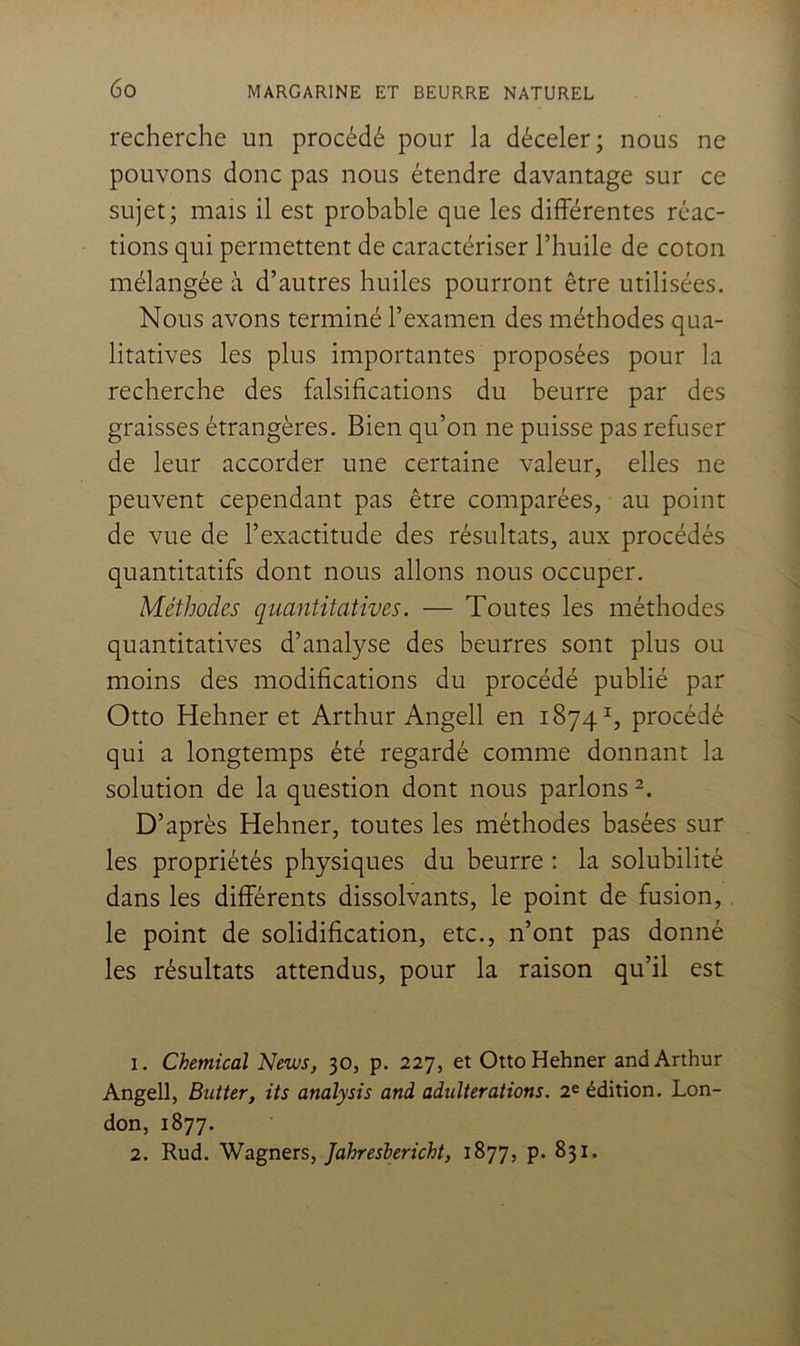 recherche un procédé pour la déceler; nous ne pouvons donc pas nous étendre davantage sur ce sujet; mais il est probable que les différentes réac- tions qui permettent de caractériser l’huile de coton mélangée à d’autres huiles pourront être utilisées. Nous avons terminé l’examen des méthodes qua- litatives les plus importantes proposées pour la recherche des falsifications du beurre par des graisses étrangères. Bien qu’on ne puisse pas refuser de leur accorder une certaine valeur, elles ne peuvent cependant pas être comparées, au point de vue de l’exactitude des résultats, aux procédés quantitatifs dont nous allons nous occuper. Méthodes quantitatives. — Toutes les méthodes quantitatives d’analyse des beurres sont plus ou moins des modifications du procédé publié par Otto Hehner et Arthur Angell en 1874^, procédé qui a longtemps été regardé comme donnant la solution de la question dont nous parlons D’après Hehner, toutes les méthodes basées sur les propriétés physiques du beurre : la solubilité dans les différents dissolvants, le point de fusion,. le point de solidification, etc., n’ont pas donné les résultats attendus, pour la raison qu’il est 1. Chemical News, 30, p. 227, et Otto Hehner and Arthur Angell, Butter, its analysis and adultérations. 2^ édition. Lon- don, 1877. 2. Rud. Wagners, Jahreshericht, 1877, p. 831.