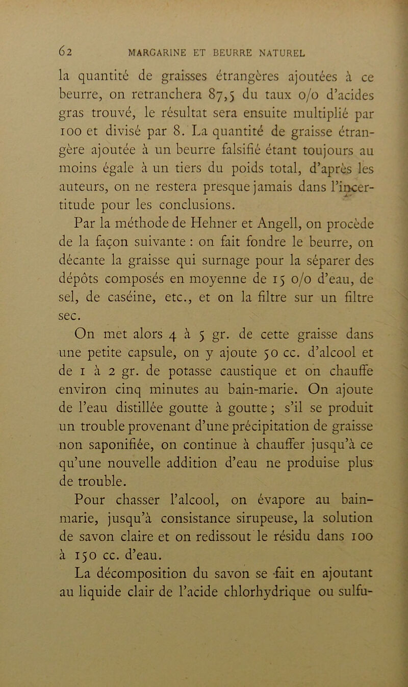 la quantité de graisses étrangères ajoutées à ce beurre, on retranchera 87,5 du taux 0/0 d’acides gras trouvé, le résultat sera ensuite multiplié par 100 et divisé par 8. La quantité de graisse étran- gère ajoutée à un beurre falsifié étant toujours au moins égale à un tiers du poids total, d’après les auteurs, on ne restera presque jamais dans l’incer- titude pour les conclusions. Par la méthode de Hehner et Angell, on procède de la façon suivante : on fait fondre le beurre, on décante la graisse qui surnage pour la séparer des dépôts composés en moyenne de 15 0/0 d’eau, de sel, de caséine, etc., et on la filtre sur un filtre sec. On met alors 4 à 5 gr. de cette graisse dans une petite capsule, on y ajoute 50 cc. d’alcool et de I à 2 gr. de potasse caustique et on chauffe environ cinq minutes au bain-marie. On ajoute de l’eau distillée goutte à goutte ; s’il se produit un trouble provenant d’une précipitation de graisse non saponifiée, on continue à chauffer jusqu’à ce qu’une nouvelle addition d’eau ne produise plus de trouble. Pour chasser l’alcool, on évapore au bain- marie, jusqu’à consistance sirupeuse, la solution de savon claire et on redissout le résidu dans 100 à 150 cc. d’eau. La décomposition du savon se -fait en ajoutant au liquide clair de l’acide chlorhydrique ou sulfu-