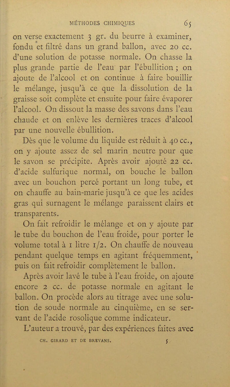 on verse exactement 3 gr. du beurre à examiner, fondu et filtré dans un grand ballon, avec 20 cc. d’une solution de potasse normale. On chasse la plus grande partie de l’eau par l’ébullition ; on ajoute de l’alcool et on continue à faire bouillir le mélange, jusqu’à ce que la dissolution de la graisse soit complète et ensuite pour faire évaporer l’alcool. On dissout la masse des savons dans l’eau chaude et on enlève les dernières traces d’alcool par une nouvelle ébullition. Dès que le volume du liquide est réduit à 40 cc., on y ajoute assez de sel marin neutre pour que le savon se précipite. Après avoir ajouté 22 cc. d’acide sulfurique normal, on bouche le ballon avec un bouchon percé portant un long tube, et on chauffe au bain-marie jusqu’à ce que les acides gras qui surnagent le mélange paraissent clairs et transparents. On fait refroidir le mélange et on y ajoute par le tube du bouchon de l’eau froide, pour porter le volume total à i litre 1/2. On chauffe de nouveau pendant quelque temps en agitant fréquemment, puis on fait refroidir complètement le ballon. Après avoir lavé le tube à l’eau froide, on ajoute encore 2 cc. de potasse normale en agitant le ballon. On procède alors au titrage avec une solu- tion de soude normale au cinquième, en se ser- vant de l’acide rosolique comme indicateur. L’auteur a trouvé, par des expériences faites avec CH. GIRARD ET DE BREVANS. 5