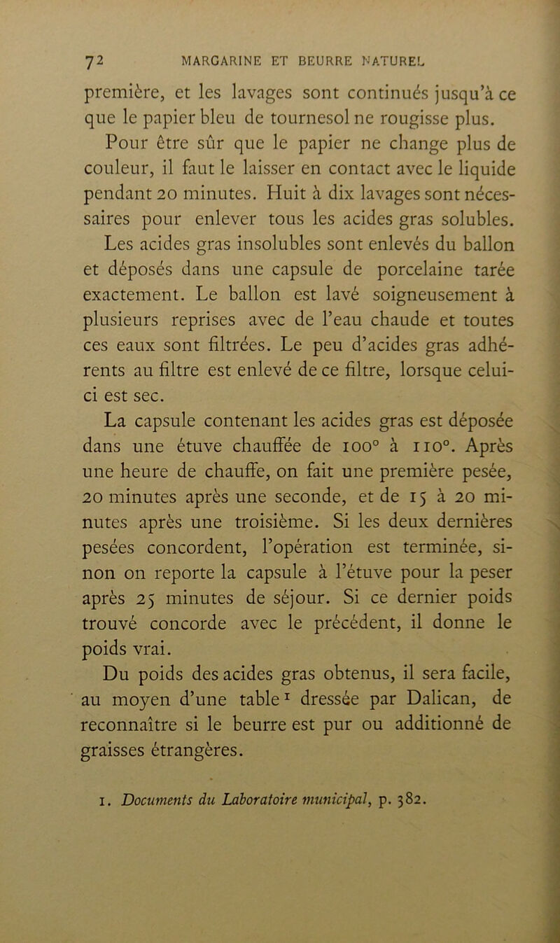 première, et les lavages sont continués jusqu’à ce que le papier bleu de tournesol ne rougisse plus. Pour être sûr que le papier ne change plus de couleur, il faut le laisser en contact avec le liquide pendant 20 minutes. Huit à dix lavages sont néces- saires pour enlever tous les acides gras solubles. Les acides gras insolubles sont enlevés du ballon et déposés dans une capsule de porcelaine tarée exactement. Le ballon est lavé soigneusement à plusieurs reprises avec de l’eau chaude et toutes ces eaux sont filtrées. Le peu d’acides gras adhé- rents au filtre est enlevé de ce filtre, lorsque celui- ci est sec. La capsule contenant les acides gras est déposée dans une étuve chauffée de 100° à 110°. Après une heure de chauffe, on fait une première pesée, 20 minutes après une seconde, et de 15 à 20 mi- nutes après une troisième. Si les deux dernières pesées concordent, l’opération est terminée, si- non on reporte la capsule à l’étuve pour la peser après 25 minutes de séjour. Si ce dernier poids trouvé concorde avec le précédent, il donne le poids vrai. Du poids des acides gras obtenus, il sera facile, au moyen d’une table ^ dressée par Dalican, de reconnaître si le beurre est pur ou additionné de graisses étrangères. I. Documents du Laboratoire municipal, p. 382.