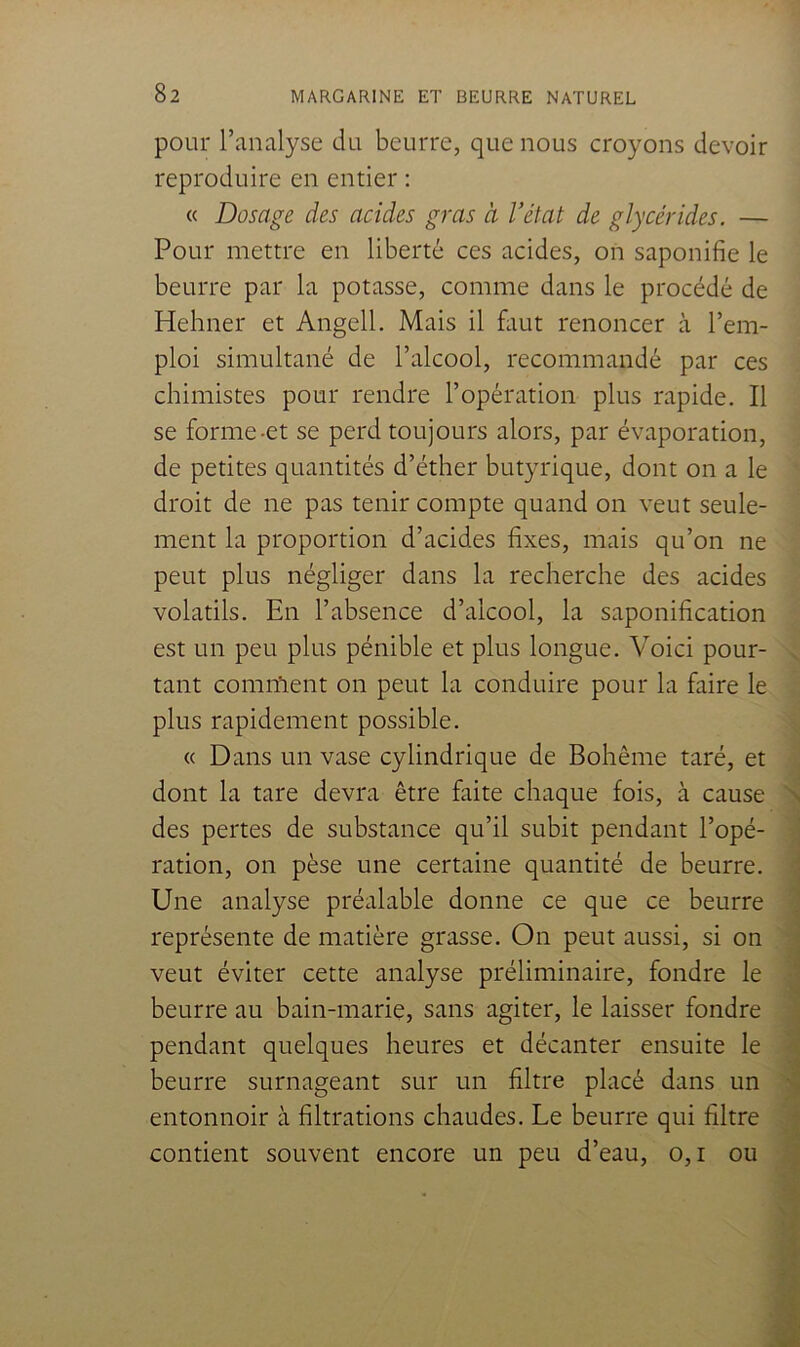 pour l’analyse du beurre, que nous croyons devoir reproduire en entier : « Dosage des acides gras à l’état de glycérides. — Pour mettre en liberté ces acides, on saponifie le beurre par la potasse, comme dans le procédé de Hehner et Angell. Mais il fiiut renoncer à l’em- ploi simultané de l’alcool, recommandé par ces chimistes pour rendre l’opération plus rapide. Il se forme-et se perd toujours alors, par évaporation, de petites quantités d’éther butyrique, dont on a le droit de ne pas tenir compte quand on veut seule- ment la proportion d’acides fixes, mais qu’on ne peut plus négliger dans la recherche des acides volatils. En l’absence d’alcool, la saponification est un peu plus pénible et plus longue. Voici pour- tant comn'ient on peut la conduire pour la faire le plus rapidement possible. « Dans un vase cylindrique de Bohême taré, et dont la tare devra être faite chaque fois, à cause des pertes de substance qu’il subit pendant l’opé- ration, on pèse une certaine quantité de beurre. Une analyse préalable donne ce que ce beurre représente de matière grasse. On peut aussi, si on veut éviter cette analyse préliminaire, fondre le beurre au bain-marie, sans agiter, le laisser fondre pendant quelques heures et décanter ensuite le beurre surnageant sur un filtre placé dans un entonnoir à filtrations chaudes. Le beurre qui filtre contient souvent encore un peu d’eau, o,i ou