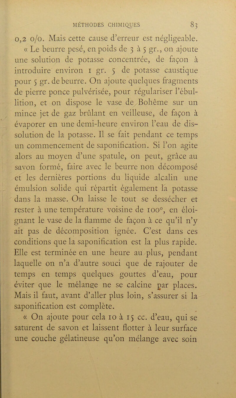 0,2 0/0. Mais cette cause d’erreur est négligeable. (c Le beurre pesé, en poids de 3 à 5 gr,, on ajoute une solution de potasse concentrée, de façon à introduire environ i gr. 5 de potasse caustique pour 5 gr. de beurre. On ajoute quelques fragments de pierre ponce pulvérisée, pour régulariser l’ébul- lition, et on dispose le vase de Bohême sur un mince jet de gaz brûlant en veilleuse, de façon à évaporer en une demi-heure environ l’eau de dis- solution de la potasse. Il se fait pendant ce temps un commencement de saponification. Si l’on agite alors au moyen d’une spatule, on peut, grâce au savon formé, faire avec le beurre non décomposé et les dernières portions du liquide alcalin une émulsion solide qui répartit également la potasse dans la masse. On laisse le tout se dessécher et rester à une température voisine de 100°, en éloi- gnant le vase de la flamme de façon à ce qu’il n’y ait pas de décomposition ignée. C’est dans ces conditions que la saponification est la plus rapide. Elle est terminée en une heure au plus, pendant laquelle on n’a d’autre souci que de rajouter de temps en temps quelques gouttes d’eau, pour éviter que le mélange ne se calcine gar places. Mais il faut, avant d’aller plus loin, s’assurer si la saponification est complète. « On ajoute pour cela 10 à 15 cc. d’eau, qui se saturent de savon et laissent flotter à leur surface une couche gélatineuse qu’on mélange avec soin