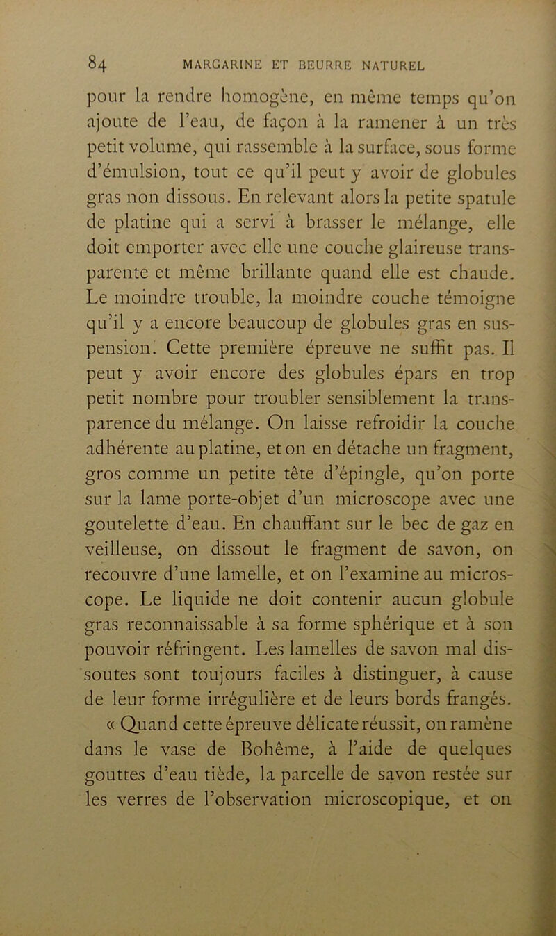 pour la rendre homogène, en meme temps qu’on ajoute de l’eau, de fliçon à la ramener à un très petit volume, qui rassemble à la surhice, sous forme d’émulsion, tout ce qu’il peut y avoir de globules gras non dissous. En relevant alors la petite spatule de platine qui a servi à brasser le mélange, elle doit emporter avec elle une couche glaireuse trans- parente et même brillante quand elle est chaude. Le moindre trouble, la moindre couche témoigne qu’il y a encore beaucoup de globules gras en sus- pension. Cette première épreuve ne suffit pas. Il peut y avoir encore des globules épars en trop petit nombre pour troubler sensiblement la trans- parence du mélange. On laisse refroidir la couche adhérente au platine, et on en détache un fragment, gros comme un petite tête d’épingle, qu’on porte sur la lame porte-objet d’un microscope avec une goutelette d’eau. En chauffant sur le bec de gaz en veilleuse, on dissout le fragment de savon, on recouvre d’une lamelle, et on l’examine au micros- cope. Le liquide ne doit contenir aucun globule gras reconnaissable à sa forme sphérique et à son pouvoir réfringent. Les lamelles de savon mal dis- soutes sont toujours faciles à distinguer, à cause de leur forme irrégulière et de leurs bords frangés. « Oiiand cette épreuve délicate réussit, on ramène dans le vase de Bohême, à l’aide de quelques gouttes d’eau tiède, la parcelle de savon restée sur les verres de l’observation microscopique, et on