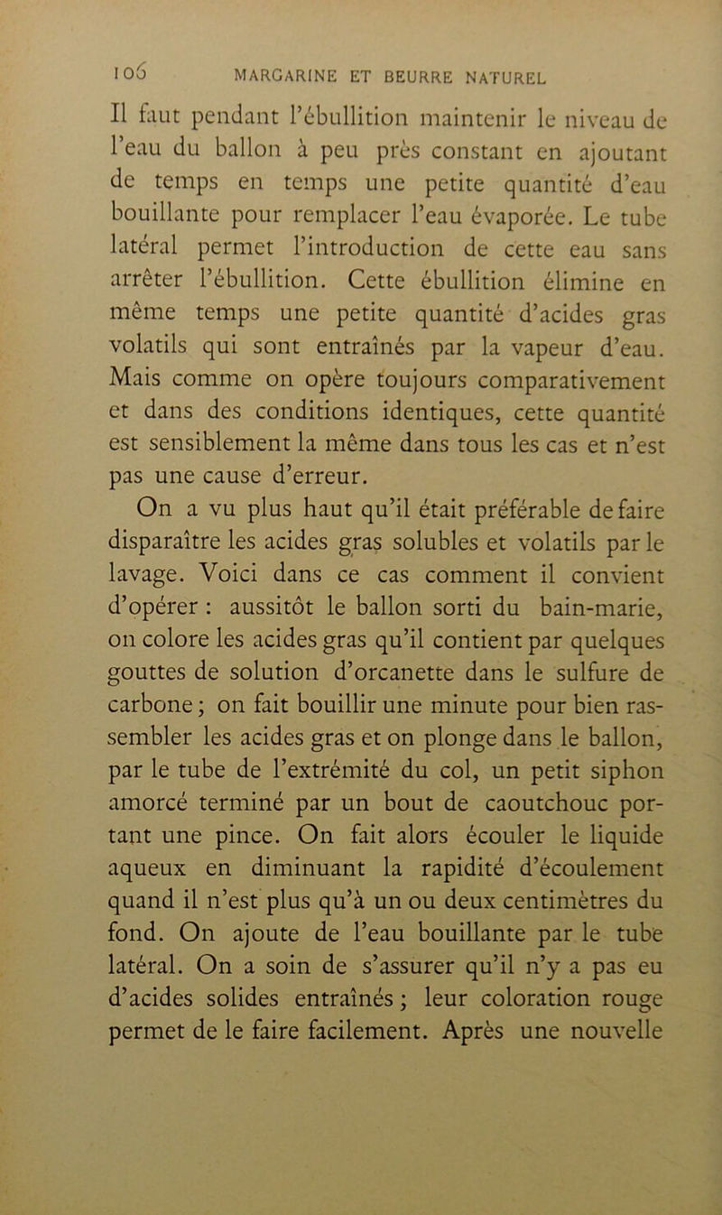 Il faut pendant l’ébullition maintenir le niveau de l’eau du ballon à peu près constant en ajoutant de temps en temps une petite quantité d’eau bouillante pour remplacer l’eau évaporée. Le tube latéral permet l’introduction de cette eau sans arrêter l’ébullition. Cette ébullition élimine en même temps une petite quantité d’acides gras volatils qui sont entraînés par la vapeur d’eau. Mais comme on opère toujours comparativement et dans des conditions identiques, cette quantité est sensiblement la même dans tous les cas et n’est pas une cause d’erreur. On a vu plus haut qu’il était préférable défaire disparaître les acides gras solubles et volatils par le lavage. Voici dans ce cas comment il convient d’opérer ; aussitôt le ballon sorti du bain-marie, on colore les acides gras qu’il contient par quelques gouttes de solution d’orcanette dans le sulfure de carbone ; on fait bouillir une minute pour bien ras- sembler les acides gras et on plonge dans le ballon, par le tube de l’extrémité du col, un petit siphon amorcé terminé par un bout de caoutchouc por- tant une pince. On fait alors écouler le liquide aqueux en diminuant la rapidité d’écoulement quand il n’est plus qu’à un ou deux centimètres du fond. On ajoute de l’eau bouillante par le tube latéral. On a soin de s’assurer qu’il n’y a pas eu d’acides solides entraînés ; leur coloration rouge permet de le faire facilement. Après une nouvelle