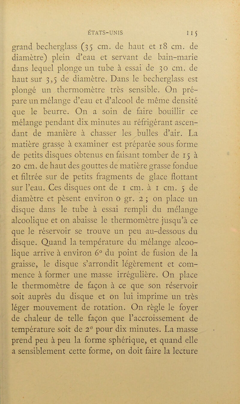 grand becherglass (35 cm. de haut et 18 cm. de diamètre) plein d’eau et servant de bain-marie dans lequel plonge un tube à essai de 30 cm. de haut sur 3,5 de diamètre. Dans le becherglass est plongé un thermomètre très sensible. On pré- pare un mélange d’eau et d’alcool de même densité que le beurre. On a soin de faire bouillir ce mélange pendant dix minutes au réfrigérant ascen- dant de manière à chasser les bulles d’air. La matière grasse à examiner est préparée sous forme de petits disques obtenus en faisant tomber de 15 à 20 cm. de haut des gouttes de matière grasse fondue et filtrée sur de petits fragments de glace flottant sur l’eau. Ces disques ont de i cm. à i cm. 5 de diamètre et pèsent environ o gr. 2 ; on place un disque dans le tube à essai rempli du mélange alcoolique et on abaisse le thermomètre jusqu’à ce que le réservoir se trouve un peu au-dessous du disque. Quand la température du mélange alcoo- lique arrive à environ 6° du point de fusion de la graisse, le disque s’arrondit légèrement et com- mence à former une masse irrégulière. On place le thermomètre de façon à ce que son réservoir soit auprès du disque et on lui imprime un très léger mouvement de rotation. On règle le foyer de chaleur de telle façon que l’accroissement de température soit de 2° pour dix minutes. La masse prend peu à peu la forme sphérique, et quand elle a sensiblement cette forme, on doit faire la lecture