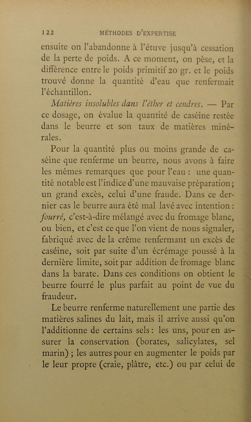 ensuite on l’abandonne à l’étuve jusqu’à cessation de la perte de poids. A ce moment, on pèse, et la différence entre le poids primitif 20 gr. et le poids trouvé donne la quantité d’eau que renfermait l’échantillon. Matières insolubles dans l’éther et cendres. — Par ce dosage, on évalue la quantité de caséine restée dans le beurre et son taux de matières miné- rales. Pour la quantité plus ou moins grande de ca- séine que renferme un beurre, nous avons à faire les mêmes remarques que pour l’eau : une quan- tité notable est l’indice d’une mauvaise préparation ; un grand excès, celui d’une fraude. Dans ce der- nier cas le beurre aura été mal lavé avec intention : fourré, c’est-à-dire mélangé avec du fromage blanc, ou bien, et c’est ce que l’on vient de nous signaler, fabriqué avec de la crème renfermant un excès de caséine, soit par suite d’un écrémage poussé à la dernière limite, soit par addition de fromage blanc dans la barate. Dans ces conditions on obtient le beurre fourré le plus parfait au point de vue du fraudeur. Le beurre renferme naturellement une partie des matières salines du lait, mais il arrive aussi qu’on l’additionne de certains sels : les uns, pour en as- surer la conservation (borates, salicylates, sel marin) ; les autres pour en augmenter le poids par le leur propre (craie, plâtre, etc.) ou par celui de