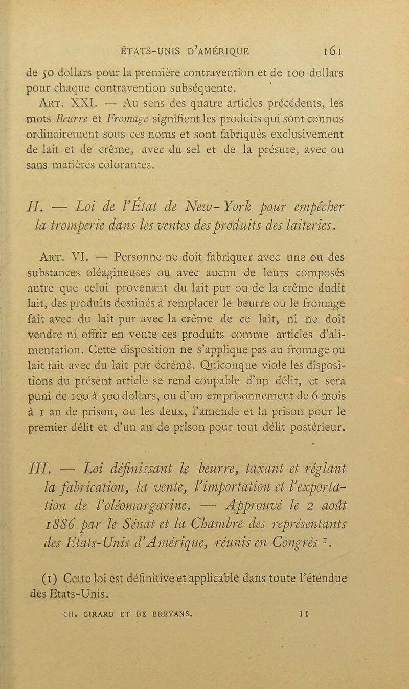 de 50 dollars pour la première contravention et de 100 dollars pour chaque contravention subséquente. Art. XXL — Au sens des quatre articles précédents, les mots Beurre et Fromage signifient les produits qui sont connus ordinairement sous ces noms et sont fabriqués exclusivement de lait et de crème, avec du sel et de la présure, avec ou sans matières colorantes. IL — Loi de l’État de New- York pour empêcher la tromperie dans les ventes des produits des laiteries. Art. VI. — Personne ne doit fabriquer avec une ou des substances oléagineuses ou avec aucun de leurs composés autre que celui provenant du lait pur ou de la crème dudit lait, des produits destinés à remplacer le beurre ou le fromage fait avec du lait pur avec la crème de ce lait, ni ne doit vendre ni offrir en vente ces produits comme articles d’ali- mentation. Cette disposition ne s’applique pas au fromage ou lait fait avec du lait pur écrémé. Quiconque viole les disposi- tions du présent article se rend coupable d’un délit, et sera puni de 100 à 500 dollars, ou d’un emprisonnement de 6 mois à I an de prison, ou les deux, l’amende et la prison pour le premier délit et d’un an de prison pour tout délit postérieur. III. — Loi définissant U beurre, taxant et réglant la fabrication, la vente, l’importation et l’exporta- tion de roléomargarine. — Approuvé le 2 août 1886 par le Sénat et la Chambre des représentants des Etats-Unis d’Amérique, réunis en Congrès (i) Cette loi est définitive et applicable dans toute l’étendue des Etats-Unis. 11 CH. GIRARD ET DE BREVANS.