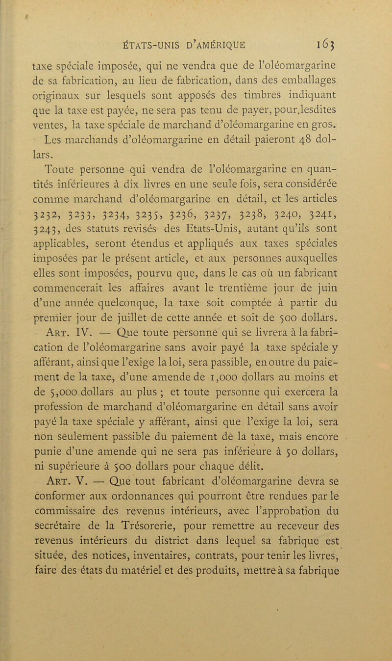 taxe spéciale imposée, qui ne vendra que de Foléomargarine de sa fabrication, au lieu de fabrication, dans des emballages originaux sur lesquels sont apposés des timbres indiquant que la taxe est payée, ne sera pas tenu de payer, pour.lesdites ventes, la taxe spéciale de marchand d’oléomargarine en gros. Les marchands d’oléomargarine en détail paieront 48 dol- lars. Toute personne qui vendra de l’oléomargarine en quan- tités inférieures à dix livres en une seule fois, sera considérée comme marchand d’oléomargarine en détail, et les articles 3252, 3233, 3234, 3235, 3236, 3237, 3238, 3240, 3241, 3243, des statuts révisés des Etats-Unis, autant qu’ils sont applicables, seront étendus et appliqués aux taxes spéciales imposées par le présent article, et aux personnes auxquelles elles sont imposées, pourvu que, dans le cas où un fabricant commencerait les affaires avant le trentième jour de juin d’une année quelconque, la taxe soit comptée à partir du premier jour de juillet de cette année et soit de 500 dollars. Art. IV. — Que toute personne qui se livrera à la fabri- cation de l’oléomargarine sans avoir payé la taxe spéciale y afférant, ainsique l’exige la loi, sera passible, en outre du paie- ment de la taxe, d’une amende de 1,000 dollars au moins et de 5,000 dollars au plus ; et toute personne qui exercera la profession de marchand d’oléomargarine en détail sans avoir payé la taxe spéciale y afférant, ainsi que l’exige la loi, sera non seulement passible du paiement de la taxe, mais encore punie d’une amende qui ne sera pas inférieure à 50 dollars, ni supérieure à 500 dollars pour chaque délit. Art. V. — Que tout fabricant d’oléomargarine devra se conformer aux ordonnances qui pourront être rendues parle commissaire des revenus intérieurs, avec l’approbation du secrétaire de la Trésorerie, pour remettre au receveur des revenus intérieurs du district dans lequel sa fabrique est située, des notices, inventaires, contrats, pour tenir les livres, faire des états du matériel et des produits, mettre à sa fabrique