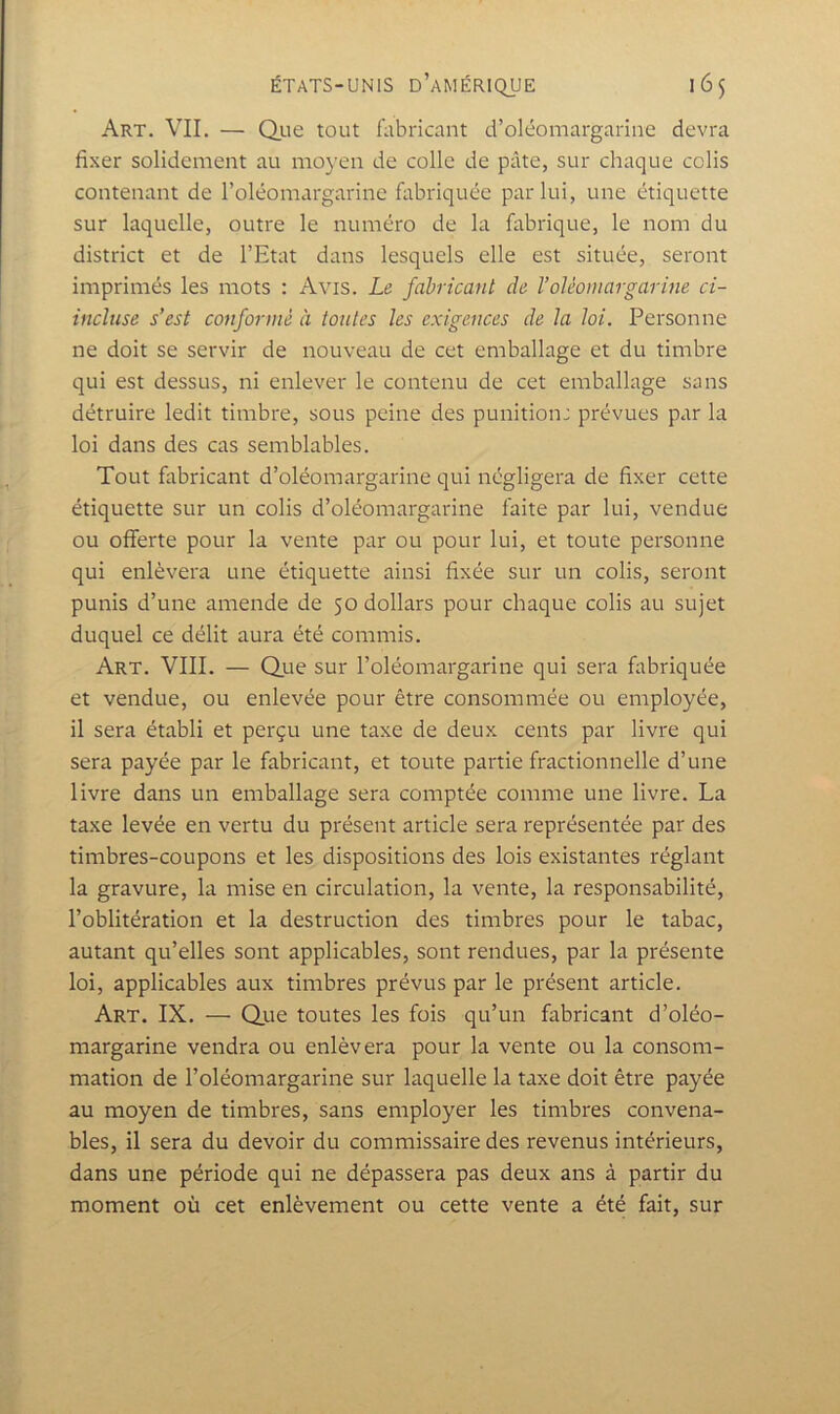Art. vil — Qiie tout fabricant d’oléomargarine devra fixer solidement au moyen de colle de pâte, sur chaque colis contenant de l’oléomargarine fabriquée par lui, une étiquette sur laquelle, outre le numéro de la fabrique, le nom du district et de l’Etat dans lesquels elle est située, seront imprimés les mots : Avis. Le fabricant de VoUomargarine ci- incluse s’est co7iforntè à tontes les exigences de la loi. Personne ne doit se servir de nouveau de cet emballage et du timbre qui est dessus, ni enlever le contenu de cet emballage sans détruire ledit timbre, sous peine des punition: prévues par la loi dans des cas semblables. Tout fabricant d’oléomargarine qui négligera de fixer cette étiquette sur un colis d’oléomargarine faite par lui, vendue ou offerte pour la vente par ou pour lui, et toute personne qui enlèvera une étiquette ainsi fixée sur un colis, seront punis d’une amende de 50 dollars pour chaque colis au sujet duquel ce délit aura été commis. Art. VIII. — Qiie sur l’oléomargarine qui sera fabriquée et vendue, ou enlevée pour être consommée ou employée, il sera établi et perçu une taxe de deux cents par livre qui sera payée par le fabricant, et toute partie fractionnelle d’une livre dans un emballage sera comptée comme une livre. La taxe levée en vertu du présent article sera représentée par des timbres-coupons et les dispositions des lois existantes réglant la gravure, la mise en circulation, la vente, la responsabilité, l’oblitération et la destruction des timbres pour le tabac, autant qu’elles sont applicables, sont rendues, par la présente loi, applicables aux timbres prévus par le présent article. Art. IX. — Que toutes les fois qu’un fabricant d’oléo- margarine vendra ou enlèvera pour la vente ou la consom- mation de l’oléomargarine sur laquelle la taxe doit être payée au moyen de timbres, sans employer les timbres convena- bles, il sera du devoir du commissaire des revenus intérieurs, dans une période qui ne dépassera pas deux ans à partir du moment où cet enlèvement ou cette vente a été fait, sur