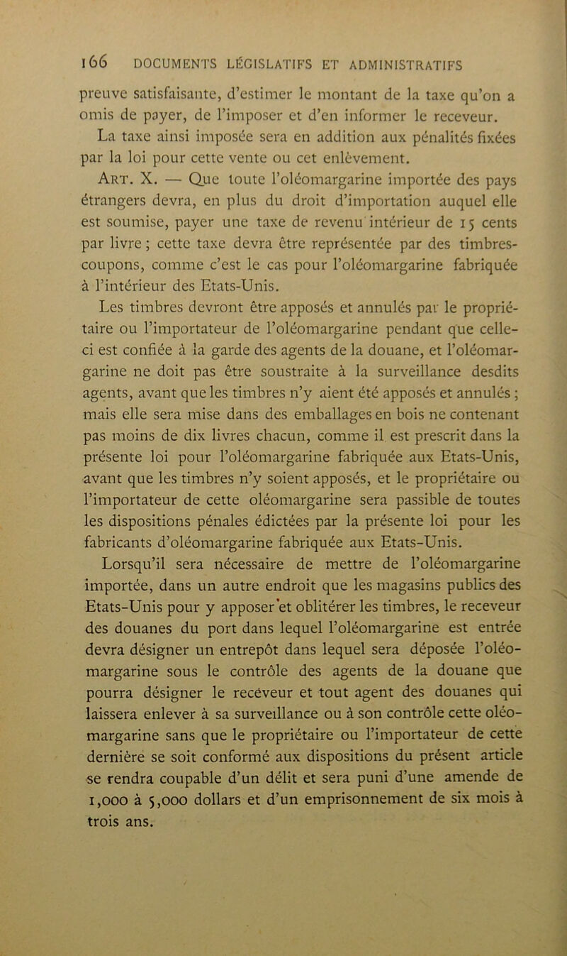 preuve satisfaisante, d’estimer le montant de la taxe qu’on a omis de payer, de l’imposer et d’en informer le receveur. La taxe ainsi imposée sera en addition aux pénalités fixées par la loi pour cette vente ou cet enlèvement. Art. X. — Que toute l’oléomargarine importée des pays étrangers devra, en plus du droit d’importation auquel elle est soumise, payer une taxe de revenu intérieur de 15 cents par livre ; cette taxe devra être représentée par des timbres- coupons, comme c’est le cas pour l’oléomargarine fabriquée à l’intérieur des Etats-Unis. Les timbres devront être apposés et annulés par le proprié- taire ou l’importateur de l’oléomargarine pendant que celle- ci est confiée à la garde des agents de la douane, et l’oléomar- garine ne doit pas être soustraite à la surveillance desdits agents, avant que les timbres n’y aient été apposés et annulés ; mais elle sera mise dans des emballages en bois ne contenant pas moins de dix livres chacun, comme il est prescrit dans la présente loi pour l’oléomargarine fabriquée aux Etats-Unis, avant que les timbres n’y soient apposés, et le propriétaire ou l’importateur de cette oléomargarine sera passible de toutes les dispositions pénales édictées par la présente loi pour les fabricants d’oléomargarine fabriquée aux Etats-Unis. Lorsqu’il sera nécessaire de mettre de l’oléomargarine importée, dans un autre endroit que les magasins publics des Etats-Unis pour y apposer et oblitérer les timbres, le receveur des douanes du port dans lequel l’oléomargarine est entrée devra désigner un entrepôt dans lequel sera déposée l’oléo- margarine sous le contrôle des agents de la douane que pourra désigner le receveur et tout agent des douanes qui laissera enlever à sa surveillance ou à son contrôle cette oléo- margarine sans que le propriétaire ou l’importateur de cette dernière se soit conformé aux dispositions du présent article se rendra coupable d’un délit et sera puni d’une amende de 1,000 à 5,000 dollars et d’un emprisonnement de six mois à trois ans.