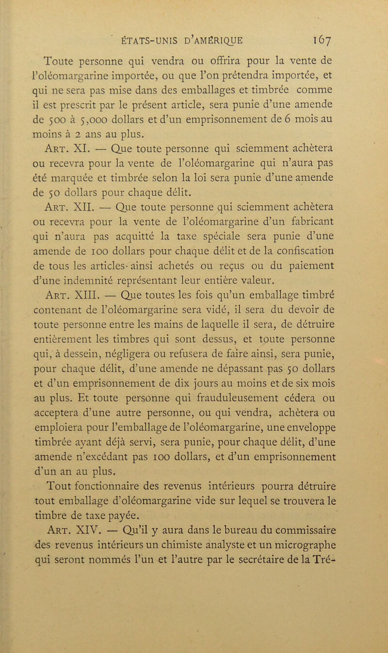 Toute personne qui vendra ou offrira pour la vente de l’oléomargarine importée, ou que l’on prétendra importée, et qui ne sera pas mise dans des emballages et timbrée comme il est prescrit par le présent article, sera punie d’une amende de 500 à 5,000 dollars et d’un emprisonnement de 6 mois au moins à 2 ans au plus. Art. XI. — Que toute personne qui sciemment achètera ou recevra pour la vente de l’oléomargarine qui n’aura pas été marquée et timbrée selon la loi sera punie d’une amende de 50 dollars pour chaque délit. Art. XII. — Que toute personne qui sciemment achètera ou recevra pour la vente de l’oléomargarine d’un fabricant qui n’aura pas acquitté la taxe spéciale sera punie d’une amende de 100 dollars pour chaque délit et de la confiscation de tous les articles-ainsi achetés ou reçus ou du paiement d’une indemnité représentant leur entière valeur. Art. XIII. — Que toutes les fois qu’un emballage timbré contenant de l’oléomargarine sera vidé, il sera du devoir de toute personne entre les mains de laquelle il sera, de détruire entièrement les timbres qui sont dessus, et toute personne qui, à dessein, négligera ou refusera de faire ainsi, sera punie, pour chaque délit, d’une amende ne dépassant pas 50 dollars et d’un emprisonnement de dix jours au moins et de six mois au plus. Et toute personne qui frauduleusement cédera ou acceptera d’une autre personne, ou qui vendra, achètera ou emploiera pour l’emballage de l’oléomargarine, une enveloppe timbrée ayant déjà servi, sera punie, pour chaque délit, d’une amende n’excédant pas 100 dollars, et d’un emprisonnement d’un an au plus. Tout fonctionnaire des revenus intérieurs pourra détruire tout emballage d’oléomargarine vide sur lequel se trouvera le timbre de taxe payée. Art. XIV. — Qu’il y aura dans le bureau du commissaire des revenus intérieurs un chimiste analyste et un micrographe qui seront nommés l’un et l’autre par le secrétaire de la Tré-