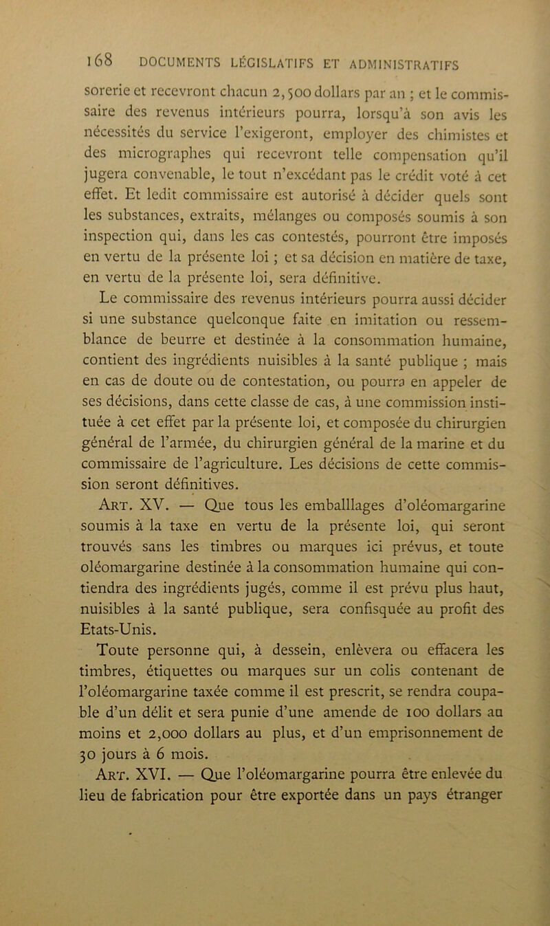 sorerie et recevront chacun 2,500 dollars par an ; et le commis- saire des revenus intérieurs pourra, lorsqu’à son avis les nécessités du service l’exigeront, employer des chimistes et des micrographes qui recevront telle compensation qu’il jugera convenable, le tout n’excédant pas le crédit voté à cet effet. Et ledit commissaire est autorisé à décider quels sont les substances, extraits, mélanges ou composés soumis à son inspection qui, dans les cas contestés, pourront être imposés en vertu de la présente loi ; et sa décision en matière de taxe, en vertu de la présente loi, sera définitive. Le commissaire des revenus intérieurs pourra aussi décider si une substance quelconque faite en imitation ou ressem- blance de beurre et destinée à la consommation humaine, contient des ingrédients nuisibles à la santé publique ; mais en cas de doute ou de contestation, ou pourra en appeler de ses décisions, dans cette classe de cas, à une commission insti- tuée à cet effet par la présente loi, et composée du chirurgien général de l’année, du chirurgien général de la marine et du commissaire de l’agriculture. Les décisions de cette commis- sion seront définitives. Art. XV. — Que tous les emballlages d’oléomargarine soumis à la taxe en vertu de la présente loi, qui seront trouvés sans les timbres ou marques ici prévus, et toute oléomargarine destinée à la consommation humaine qui con- tiendra des ingrédients jugés, comme il est prévu plus haut, nuisibles à la santé publique, sera confisquée au profit des Etats-Unis. Toute personne qui, à dessein, enlèvera ou effacera les timbres, étiquettes ou marques sur un colis contenant de l’oléomargarine taxée comme il est prescrit, se rendra coupa- ble d’un délit et sera punie d’une amende de 100 dollars au moins et 2,000 dollars au plus, et d’un emprisonnement de 30 jours à 6 mois. Art. XVI. — Que l’oléomargarine pourra être enlevée du lieu de fabrication pour être exportée dans un pays étranger