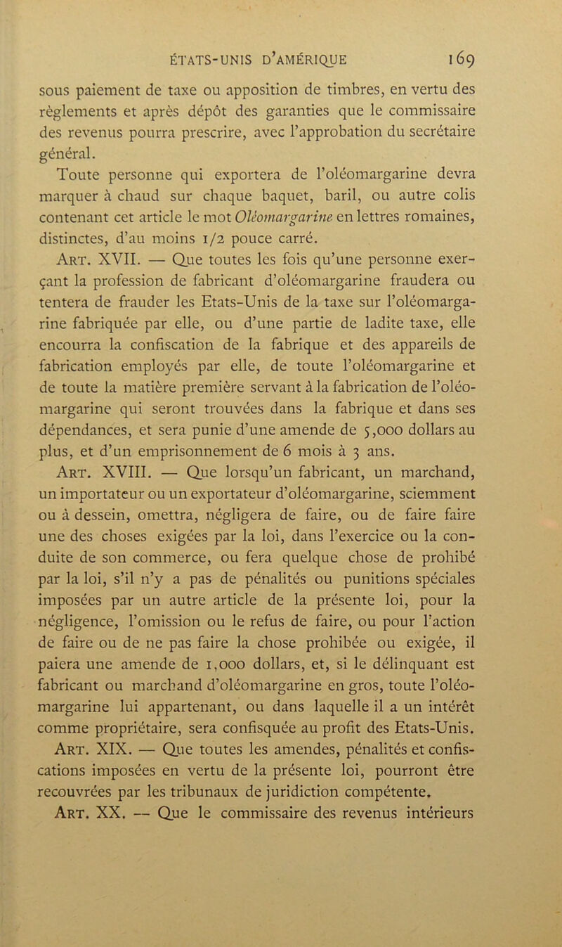 SOUS paiement de taxe ou apposition de timbres, en vertu des règlements et après dépôt des garanties que le commissaire des revenus pourra prescrire, avec l’approbation du secrétaire général. Toute personne qui exportera de l’oléomargarine devra marquer à chaud sur chaque baquet, baril, ou autre colis contenant cet article le mot Oléomargarine en lettres romaines, distinctes, d’au moins 1/2 pouce carré. Art. XVII. — Que toutes les fois qu’une personne exer- çant la profession de fabricant d’oléomargarine fraudera ou tentera de frauder les Etats-Unis de la taxe sur l’oléomarga- rine fabriquée par elle, ou d’une partie de ladite taxe, elle encourra la confiscation de la fabrique et des appareils de fabrication employés par elle, de toute l’oléomargarine et de toute la matière première servant à la fabrication de l’oléo- margarine qui seront trouvées dans la fabrique et dans ses dépendances, et sera punie d’une amende de 5,000 dollars au plus, et d’un emprisonnement de 6 mois à 3 ans. Art. XVIII. — Que lorsqu’un fabricant, un marchand, un importateur ou un exportateur d’oléomargarine, sciemment ou à dessein, omettra, négligera de faire, ou de faire faire une des choses exigées par la loi, dans l’exercice ou la con- duite de son commerce, ou fera quelque chose de prohibé par la loi, s’il n’y a pas de pénalités ou punitions spéciales imposées par un autre article de la présente loi, pour la négligence, l’omission ou le refus de faire, ou pour l’action de faire ou de ne pas faire la chose prohibée ou exigée, il paiera une amende de 1,000 dollars, et, si le délinquant est fabricant ou marchand d’oléomargarine en gros, toute l’oléo- margarine lui appartenant, ou dans laquelle il a un intérêt comme propriétaire, sera confisquée au profit des Etats-Unis. Art. XIX. — Qiie toutes les amendes, pénalités et confis- cations imposées en vertu de la présente loi, pourront être recouvrées par les tribunaux de juridiction compétente. Art. XX. — Que le commissaire des revenus intérieurs