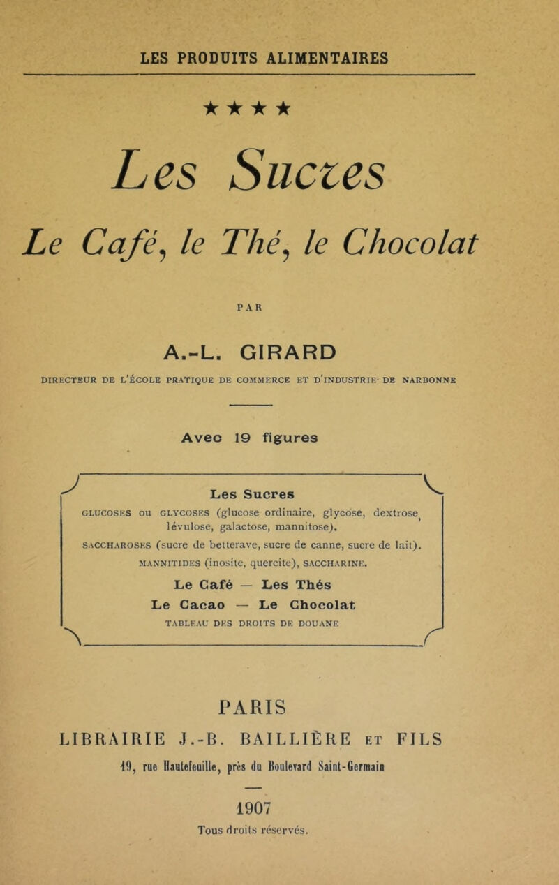 LES PRODUITS ALIMENTAIRES ★ ★ ★ ★ Les Siictes Le Café, le Thé, le Chocolat PAR A.-L. GIRARD DIRECTEUR DE L’ÉCOLE PRATIQUE DE COMMERCE ET D'iNDUSTRIE- DE NARBONNE Avec 19 figures J Les Sucres GLUCOSES OU GLVCOSKS (glucose Ordinaire, glycdse, dextrose lévulose, galactose, mannitose). SACCHAROSES (sucre de betterave, sucre de canne, sucre de lait). MANNiTiDES (inosite, quercite), saccharine. Le Café — Les Thés Le Cacao — Le Chocolat TABLEAU DES DROITS DE DOUANE ^ r PARIS LIBRAIRIE J.-B. BAILLIÈRE et FILS 19, rue üautefeuille, près du Roulerard Siint-Germaio 1907 Tous droits réservés.