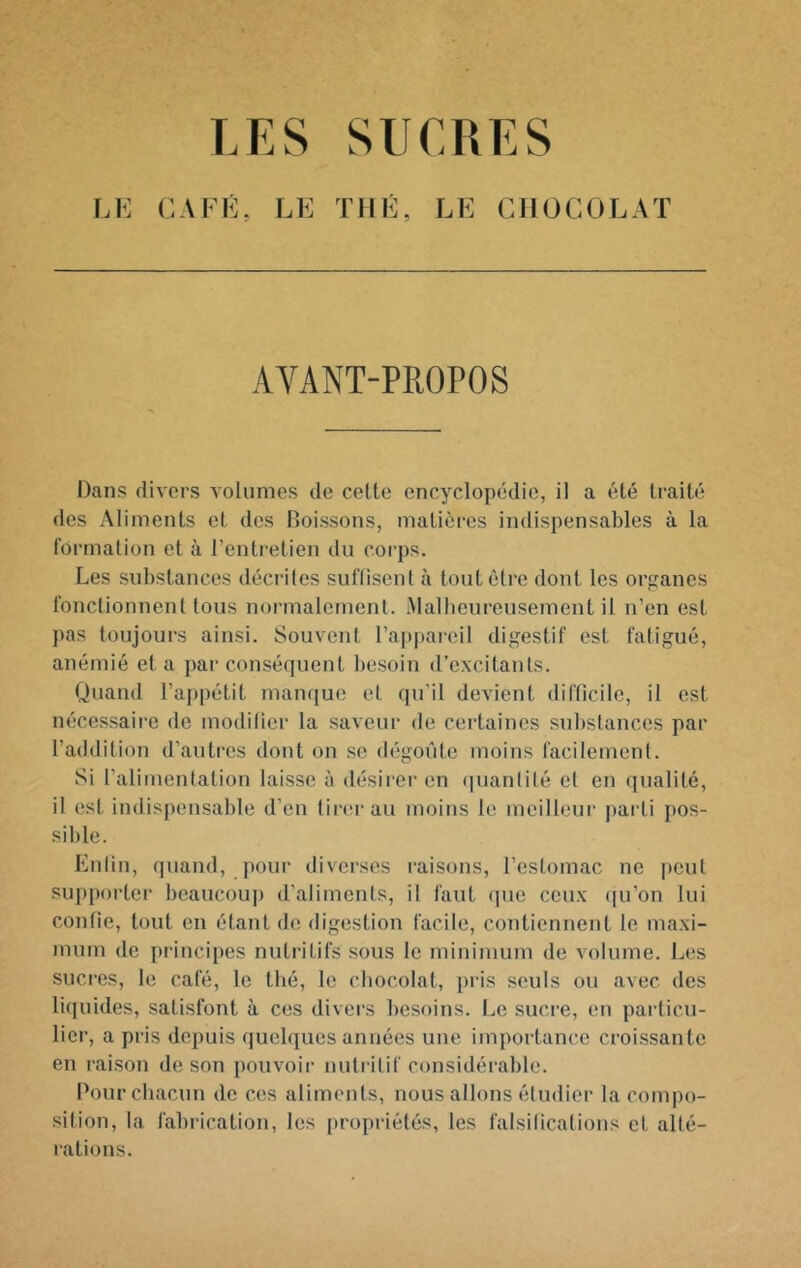 LES SUCRES LE CAFÉ, LE THÉ, LE CHOCOLAT AVANT-PROPOS Dans divers volumes de cette encyclopcklie, il a été traité des Aliments et des Boissons, matières indispensables à la lormation et à l’entretien du corps. Les substances décrites suflisenl à tout être dont les orpanes fonctionnent tous normalement. Malbeureusement il n’en est pas toujoui’s ainsi. Souvent l’appareil digestif est fatigué, anémié et a par conséquent besoin d’excitants. Quand l’appétit manque et qu’il devient difficile, il est nécessaire de modifier la saveur de certaines substances par l’addition d’autres dont on se dégoûte moins facilement. Si l’alimentation laisse à désirer en ([uanlifé et en qualité, il est indispensable d’en tirer au moins le meilleur parti pos- sible. Enfin, quand, pour diverses raisons, l’estomac ne peut supporter beaucoup d’aliments, il faut (|ue ceux ([u’on lui confie, tout en étant de digestion facile, contiennent le maxi- mum de principes nutritifs sous le minimum de volume. Les sucres, le café, le thé, le chocolat, pris seuls ou avec des liquides, satisfont à ces divers besoins. Le sucre, en particu- lier, a pris depuis ([uelques années une importance croissante en raison de son j)ouvoir nutritif considérable. Pour chacun de ces aliments, nous allons étudier la compo- sition, la fabrication, les [)ropriétés, les falsifications et alté- rations.