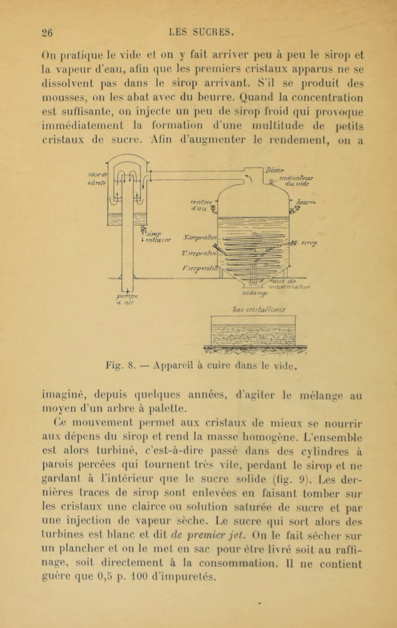 On |)iati(iue le vide el on y lait arriver peu à peu le siiop et la vapeur d'eau, afin (pie les pix'iniers cristaux apjtarus ne se dissolvent pas dans le sirop arrivant. S'il se produit des mousses, on les altat avec du heurre. Ouand la concenti’afion est sutlisante, on injecte im peu de sirop froid cjui jtrovo(|ue iminédialemeiit la formation d'une mullilude de jxdits cristaux de sucre. Alin d’augmenter le rendement, on a Fig. 8. — Aj)j)areil à cuire dans le vide. imaginé, depuis (]uel([ues années, d'agiter le mélange au moyen d’un arbre à pab'tte. (ie mouvement permel aux cristaux de mieux se nourrir aux dépens du sirojt et rend la masse homogène. L'ensemble est alors turbiné, c'est-à-dire pa.ssé dans des cylindres à parois percées qui tournent très vite, perdant le sirop et ne gardani à l’intérieur ipie le sucre solide (tig. 9). Les der- nières traces de sirop sont enlevées en faisant tomber sur les cristaux une clairce ou solution saturée de sucre et par une injection de vapeur sèche. Le sucre (|ui sort alors des turbines est blanc et dit de premier jet. On te fait sécher sur un plancher et tm le met en sac pour être livré soit au rafli- nage, soit directement à la consommation. 11 ne contient guère (juc 0,5 p. 100 d'impuretés.