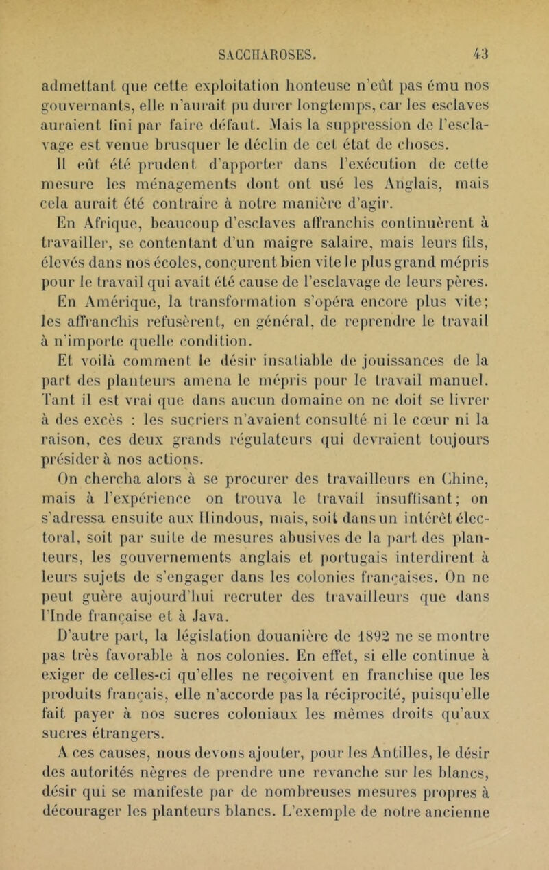 adnictlanL que cette ex|)Ioitati()n honteuse n’eût i)as ému nos gouvernants, elle n’aiu-ait pu durer longtemps, car les esclaves auraient lini par faire défaut. Mais la su|>pression de l’escla- vage est venue brusquer le déclin de cel état de choses. Il eût été prudent d'apporter dans l’exécution de cette mesure les ménagements dont ont usé les Anglais, mais cela aurait été contraii-e à notre manière d’agir. En Afri(|ue, beaucoup d’esclaves alfranchis continuèrent à travailler, se contentant d’un maigre salaire, mais leurs lils, élevés dans nos écoles, conçurent bien vite le plus grand mépris pour le travail qui avait été cause de l’esclavage de leurs pères. En Amérique, la transformation s’opéra encore plus vite; les affraucbis refusèrent, en général, de rej)rendre le travail à n’importe quelle condition. Et voilà comment le désir insaliable de jouissances de la |)art des planteurs amena le mépris pour le travail manuel. Tant il est vrai (|ue dans aucun domaine on ne doit se livrer à des excès ; les sucriers u’avaient consulté ni le cœur ni la raison, ces deux grands régulateurs qui devraient toujours présidera nos actions. On chercha alors à se procurer des travailleurs en Chine, mais à l’expérience on trouva le travail insuflisant; on s’adressa ensuite aux Hindous, mais, soit dansun intérêt élec- toral, soit par suite de mesures abusives de la |)art des ])lan- teurs, les gouvernements anglais et portugais interdirent à leurs sujets de s’engager dans les colonies françaises. On ne peut guère aujourd'hui recruter des travailleurs que dans rinde française et à Java. D’autre [)art, la législation douanièi'e de 1892 ne se montre pas très favoiahle à nos colonies. En effet, si elle continue à exiger de celles-ci qu’elles ne reçoivent en franchise que les produits français, elle n’accorde pas la réciprocité, puis([u’elle fait payer à nos sucres coloniaux les mêmes droits qu’aux sucres étrangers. A ces causes, nous devons ajouter, i)our les Antilles, le désir des autorités nègres de i)rendre une revanche sur les blancs, désir qui se manifeste par de nombreuses mesures propres à décourager les planteurs blancs. L’exemple de notre ancienne