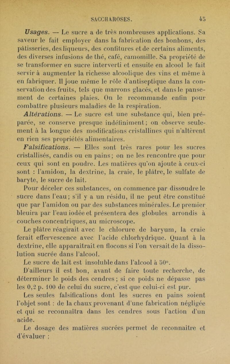 Usages. — Le sucre a de très nomlx-euses applications. Sa saveur le fait employer dans la fabrication des bonbons, des l)àtisseries, des liqueurs, des conlitures etde certains aliments, des diverses infusions do thé, café, camomille. Sa propriété de se transformer en sucre intei'verti et ensuite en alcool le fait servir à augmenter la richesse alcoolique des vins et même à en fabriquer. 11 joue môme le rôle d’antiseptique dans la con- servation des fruits, tels que marrons glacés, et dans le panse- ment de certaines plaies. On le recommande enfin pour combattre plusieurs maladies de la respiration. Altérations. — Le sucre est une substance (|ui, bien pré- parée, se cons(!rve presque indétiniment ; on observe .seule- ment à la b)ngue des modifications cristallines (jui n’altèrent en rien ses propriétés alimentaires. Falsifications. — Elles sont très rares pour les sucres cristallisés, candis ou en pains; on no les rencontre que pour ceux ([ui sont en poudre. Les matières ([u’on ajoute à ceux-ci sont : l’amidon, la dextrine, la craie, le plâtre, le sulfate de baryte, le sucre de lait. Pour déceler ces substances, on commence {)ar dissoudre le sucre dans l’eau; s’il y a un résidu, il ne peut être constitué ([ue par l’amidon ou par des substances minérales. Le [)reniier bleuira par l’eau iodée et présentera des globules arrondis à couches concentriques, au microscope. Le plâtre réagirait avec le chlorure de baryum, la craie ferait effervescence avec l’acide chlorhydrique. Quant à la dextrine, elle apparaîtrait en flocons si l’on versait de la disso- lution sucrée dans l’alcool. Le sucre de lait est insoluble dans l’alcool à 50. D’ailleurs il est bon, avant de faire toute recherche, de déterminer le poids des cendi-es ; si ce poids ne dépasse pas les 0,2 p. 100 de celui du sucre, c’est (jue celui-ci est pur. Les seules falsifications dont les sucres en pains soient l’objet sont : do la chaux provenant d’une fabrication négligée et qui se i-econnaîtra dans les cendres sous l’action d’un acide. Le dosage des matières sucrées permet de reconnaître et d’évaluer ;