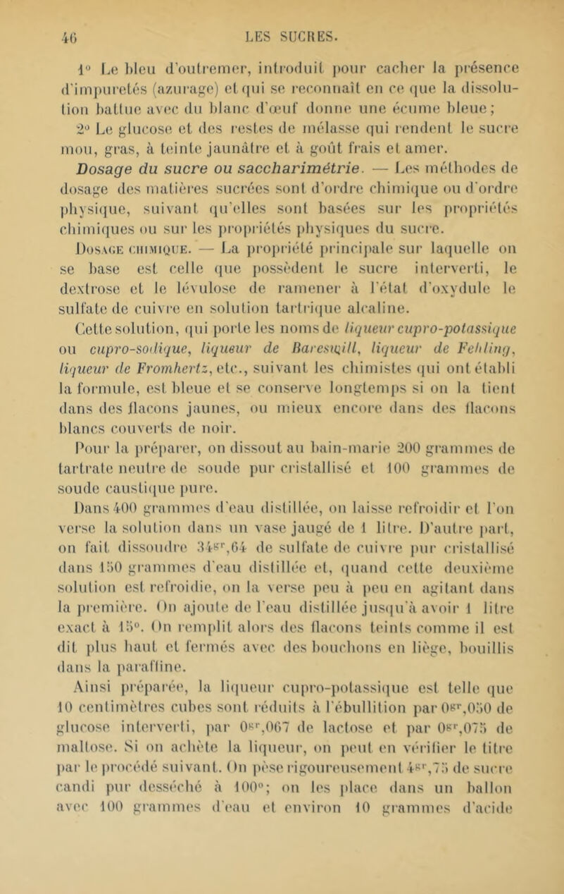 l.e bleu d’oulreiiKM’, inlroduil j)oui’ carlier Ja présence d'itnj)uretés (aziirafje) el c|ui se |■e(•onnaU en ce ([ue la dissolu- lion balliie avec du blanc d’œuf donne une écume bleue; 2*^ Le glucose et des resUss de mélasse qui lendenl le suci'e mou, gras, à teinte jaunâtre et à goût frais et amer. Dosage du sucre ou saccharimétrie. — Les méthodes de dosage des matières sucrées sont d’ordre chimi(jue ou d’ordre pliysicpie, suivant qu’elles sont basées sur les propriétés chimiques ou sur les propi iétés physiques du sucre. Dosaoe ciii.MiouE. — La pi opriété ju incij)alc sur la(juelle on se base est celle (pie possèdent le sucre interverti, le dextrose et le lévulose de ramener à l'état d'oxydule le sulfate de cuivre en solution tartriipie alcaline. Ciette solution, (pii porte les noms de liqueur cupro-potasaîque ou cupro-soitique, liqueur de Barcsitiill, liqueur de Fehtiuq, liqueur de Fromhertz, aie., suivant les chimistes (pii ont établi la formule, est bleue et se conserve longtemps si on la tient dans des Jlacons Jaunes, ou mieux encore dans des tlacons lilancs couverts de noir. Pour la préparer, on dissout au bain-marie 200 grammes de tartrate neutre de soude pur cristallisé et 100 grammes de soude caustiipie pure. Dans 400 grammes d'eau distillée, on laisse refroidir et l’on verse la solution dans un vase jaugé de 1 litre. D’autre jiart, on fait dissoudre 34s'‘^64 de sulfate de cuivre pur cristallisé dans lîiO grammes d’eau distillée et, (piand cette deuxième solution est refroidie, on la verse peu à |>eu en agitant dans la jii emière. On ajoute de l'eau distillée jus([u’à avoii- 1 litre exact à tb”. On remplit alors des tlacons teints comme il est dit |dus haut et fermés avec des bouchons en liège, bouillis dans la pai aftine. .\insi piépai-ée, la li(pieur cupro-polassi(pic est telle (pie 10 centimètres cubes sont réduits à l’ébullition par0t''‘,0â0 de glucose interverti, par 0s'-,0f)~ de lactose et par 0if,07r) de maltose. Si on achète la liqucui-, on peut en véritier le titre par le procédé suivant. On pèse rigoureusement 4s'‘,7:i de sucre candi pur desséché à t00“; on les place dans un ballon avec tOO grammes d’eau et environ tO grammes d’acide