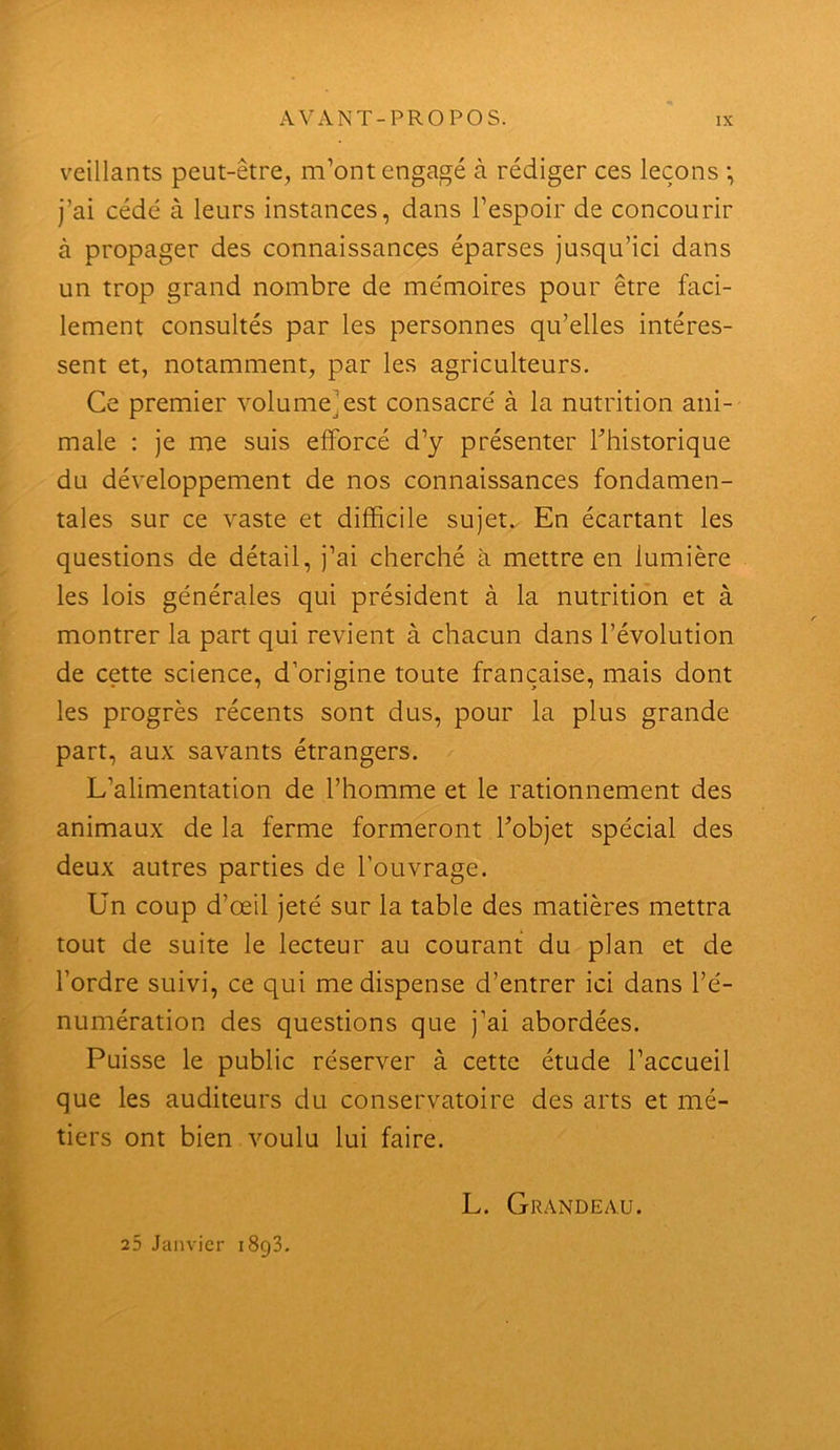 veillants peut-être, m’ont engagé à rédiger ces leçons •, j’ai cédé à leurs instances, dans l’espoir de concourir à propager des connaissances éparses jusqu’ici dans un trop grand nombre de mémoires pour être faci- lement consultés par les personnes qu’elles intéres- sent et, notamment, par les agriculteurs. Ce premier volume]est consacré à la nutrition ani- male : je me suis efforcé d’y présenter Thistorique du développement de nos connaissances fondamen- tales sur ce vaste et difficile sujet.. En écartant les questions de détail, j’ai cherché à mettre en lumière les lois générales qui président à la nutrition et à montrer la part qui revient à chacun dans l’évolution de cette science, d’origine toute française, mais dont les progrès récents sont dus, pour la plus grande part, aux savants étrangers. L’alimentation de l’homme et le rationnement des animaux delà ferme formeront Fobjet spécial des deux autres parties de l’ouvrage. Un coup d’œil jeté sur la table des matières mettra tout de suite le lecteur au courant du plan et de l’ordre suivi, ce qui me dispense d’entrer ici dans l’é- numération des questions que j’ai abordées. Puisse le public réserver à cette étude l’accueil que les auditeurs du conservatoire des arts et mé- tiers ont bien voulu lui faire. 25 Janvier iSgS. L. Grandeau.