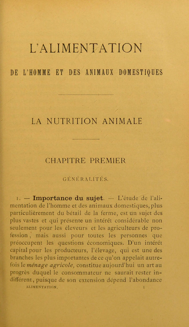 L’ALIMENTATION DE L’HOMME ET DES ANIMAUX DOMESTIQUES LA NUTRITION ANIMALE CHAPITRE PREMIER GÉNÉRALITÉS. I. — Importance du sujet. — L’étude de l’ali- mentation de l’homme et des animaux domestiques, plus particulièrement du bétail de la ferme, est un sujet des plus vastes et qui présente un intérêt considérable non seulement pour les éleveurs et les agriculteurs de pro- fession , mais aussi pour toutes les personnes que préoccupent les questions économiques. D’un intérêt capital pour les producteurs, l’élevage, qui est une des branches les plus importantes de ce qu’on appelait autre- fois le agricole, constitue aujourd’hui un art au progrès duquel le consommateur ne saurait rester in- différent, puisque de son extension dépend l’abondance