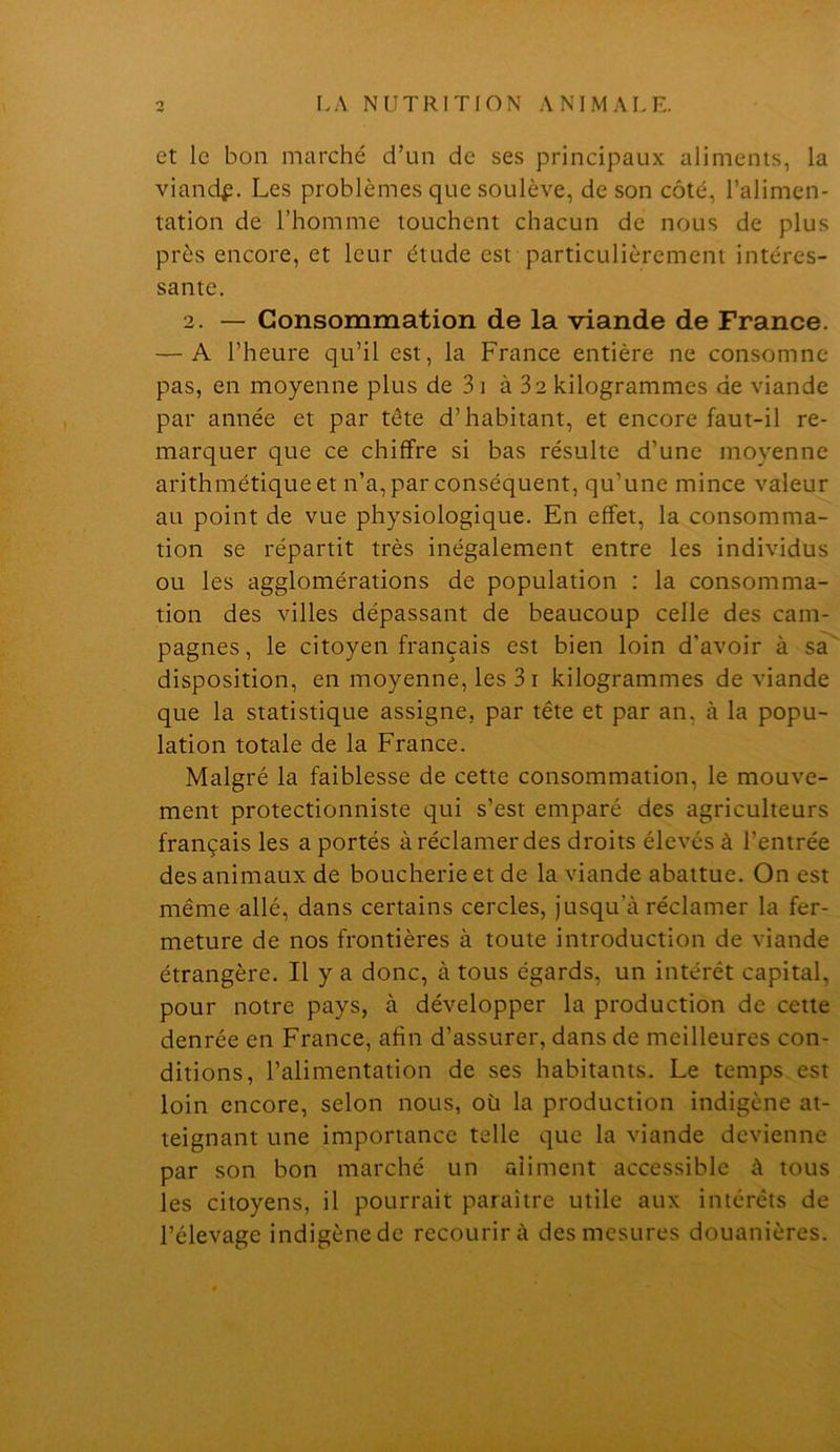 et le bon marché d’un de ses principaux aliments, la viand^. Les problèmes que soulève, de son côté, l’alimen- tation de l’homme touchent chacun de nous de plus près encore, et leur étude est particulièrement intéres- sante. 2. — Consommation de la viande de France. — A l’heure qu’il est, la France entière ne consomne pas, en moyenne plus de 3i à 32kilogrammes de viande par année et par tête d’habitant, et encore faut-il re- marquer que ce chiffre si bas résulte d’une moyenne arithmétique et n’a, par conséquent, qu’une mince valeur au point de vue physiologique. En effet, la consomma- tion se répartit très inégalement entre les individus ou les agglomérations de population : la consomma- tion des villes dépassant de beaucoup celle des cam- pagnes, le citoyen français est bien loin d’avoir à sa' disposition, en moyenne, les 31 kilogrammes de viande que la statistique assigne, par tête et par an, à la popu- lation totale de la France. Malgré la faiblesse de cette consommation, le mouve- ment protectionniste qui s’est emparé des agriculteurs français les a portés à réclamer des droits élevés à l’entrée des animaux de boucherie et de la viande abattue. On est même allé, dans certains cercles, jusqu’à réclamer la fer- meture de nos frontières à toute introduction de viande étrangère. Il y a donc, à tous égards, un intérêt capital, pour notre pays, à développer la production de cette denrée en France, afin d’assurer, dans de meilleures con- ditions, l’alimentation de ses habitants. Le temps est loin encore, selon nous, où la production indigène at- teignant une importance telle que la viande devienne par son bon marché un aliment accessible à tous les citoyens, il pourrait paraître utile aux intérêts de l’élevage indigène de recourir à des mesures douanières.