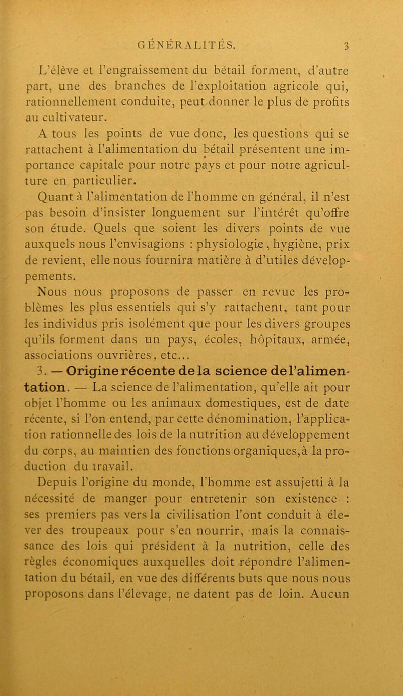 L’élève el l’engraissement du bétail forment, d’autre part, une des branches de l’exploitation agricole qui, rationnellement conduite, peutdonner le plus de profits au cultivateur. A tous les points de vue donc, les questions qui se rattachent à l’alimentation du bétail présentent une im- portance capitale pour notre pays et pour notre agricul- ture en particulier. Quant à l’alimentation de l’homme en général, il n’est pas besoin d’insister longuement sur l’intérêt qu’offre son étude. Quels que soient les divers points de vue auxquels nous l’envisagions : physiologie, hygiène, prix de revient, elle nous fournira matière à d’utiles dévelop- pements. Nous nous proposons de passer en revue les pro- blèmes les plus essentiels qui s’y rattachent, tant pour les individus pris isolément que pour les divers groupes qu’ils forment dans un pays, écoles, hôpitaux, armée, associations ouvrières, etc... 3. — Origine récente delà science de l’alimen- tation. — La science de l’alimentation, qu’elle ait pour objet l’homme ou les animaux domestiques, est de date récente, si l’on entend, par cette dénomination, l’applica- tion rationnelle des lois de la nutrition au développement du corps, au maintien des fonctions organiques,à la pro- duction du travail. Depuis l’origine du monde, l’homme est assujetti à la nécessité de manger pour entretenir son existence : ses premiers pas vers la civilisation l’ont conduit à éle- ver des troupeaux pour s’en nourrir, mais la connais- sance des lois qui président à la nutrition, celle des règles économiques auxquelles doit répondre l’alimen- tation du bétail, en vue des différents buts que nous nous proposons dans l’élevage, ne datent pas de loin. Aucun