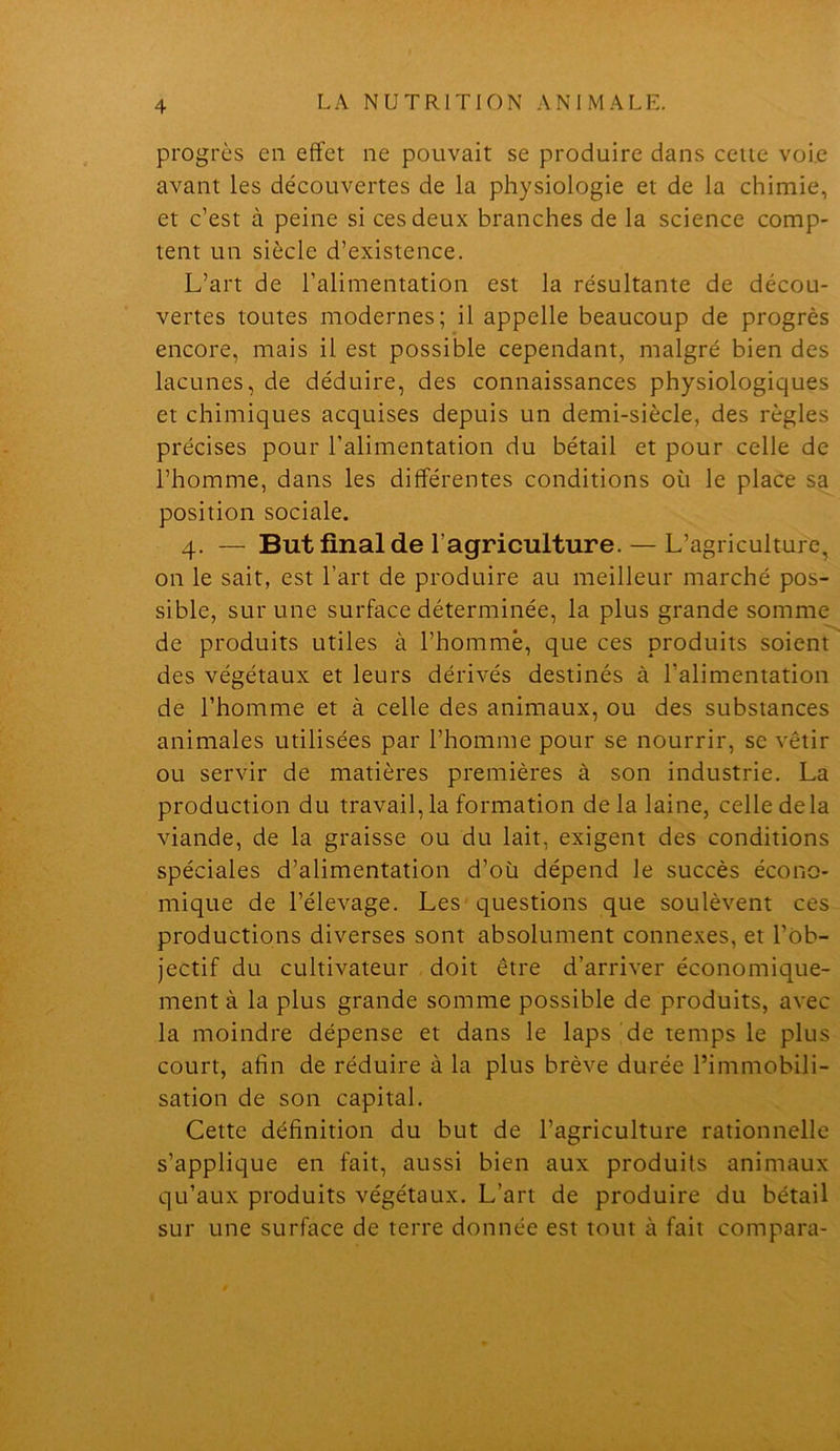 progrès en effet ne pouvait se produire dans celte voie avant les découvertes de la physiologie et de la chimie, et c’est à peine si ces deux branches de la science comp- tent un siècle d’existence. L’art de l’alimentation est la résultante de décou- vertes toutes modernes; il appelle beaucoup de progrès encore, mais il est possible cependant, malgré bien des lacunes, de déduire, des connaissances physiologiques et chimiques acquises depuis un demi-siècle, des règles précises pour l’alimentation du bétail et pour celle de l’homme, dans les différentes conditions où le place sa position sociale. 4. — But final de l’agriculture. — L’agriculture, on le sait, est l’art de produire au meilleur marché pos- sible, sur une surface déterminée, la plus grande somme de produits utiles à l’homme, que ces produits soient des végétaux et leurs dérivés destinés à l’alimentation de l’homme et à celle des animaux, ou des substances animales utilisées par l’homme pour se nourrir, se vêtir ou servir de matières premières à son industrie. La production du travail,la formation delà laine, celle delà viande, de la graisse ou du lait, exigent des conditions spéciales d’alimentation d’où dépend le succès écono- mique de l’élevage. Les questions que soulèvent ces productions diverses sont absolument connexes, et l’Ob- jectif du cultivateur doit être d’arriver économique- ment à la plus grande somme possible de produits, avec la moindre dépense et dans le laps de temps le plus court, afin de réduire à la plus brève durée l’immobili- sation de son capital. Cette définition du but de l’agriculture rationnelle s’applique en fait, aussi bien aux produits animaux qu’aux produits végétaux. L’art de produire du bétail sur une surface de terre donnée est tout à fait compara-