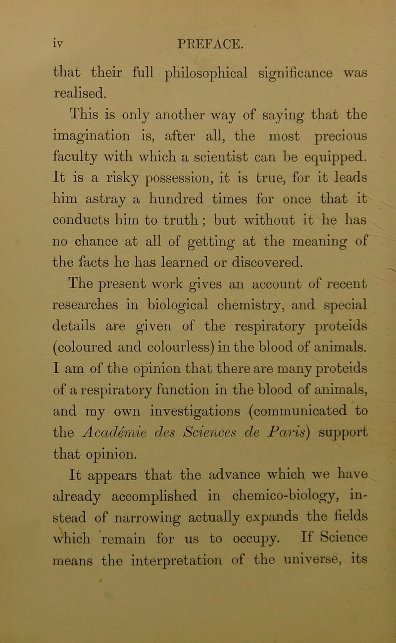 that their full philosophical significance was realised. This is only another way of saying that the imagination is, after all, the most precious faculty with which a scientist can be equipped. It is a risky possession, it is true, for it leads him astray a hundred times for once that it conducts him to truth; but without it he has no chance at all of getting at the meaning of the facts he has learned or discovered. The present work gives an account of recent researches in biological chemistry, and special details are given of the respiratory proteids (coloured and colourless) in the blood of animals. I am of the opinion that there are many proteids of a respiratory function in the blood of animals, and my own investigations (communicated to the Academic cles Sciences de Petris) support that opinion. It appears that the advance which we have already accomplished in chemico-biology, in- stead of narrowing actually expands the fields which remain for us to occupy. If Science means the interpretation of the universe, its