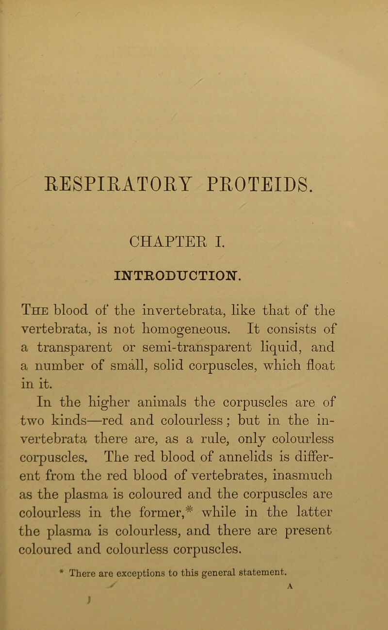 RESPIRATORY PROTEIDS. CHAPTER I. INTRODUCTION. The blood of the invertebrata, like that of the vertebrata, is not homogeneous. It consists of a transparent or semi-transparent liquid, and a number of small, solid corpuscles, which float in it. In the higher animals the corpuscles are of two kinds—red and colourless; but in the in- vertebrata there are, as a rule, only colourless corpuscles. The red blood of annelids is differ- ent from the red blood of vertebrates, inasmuch as the plasma is coloured and the corpuscles are colourless in the former, while in the latter the plasma is colourless, and there are present coloured and colourless corpuscles. * There are exceptions to this general statement. ' A J