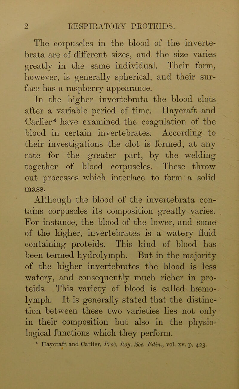 The corpuscles in the blood of the inverte- brata are of different sizes, and the size varies greatly in the same individual. Their form, however, is generally spherical, and their sur- face has a raspberry appearance. In the higher invertebrata the blood clots after a variable period of time. Haycraft and Carlier* have examined the coagulation of the blood in certain invertebrates. According to their investigations the clot is formed, at any rate for the greater part, by the welding together of blood corpuscles. These throw out processes which interlace to form a solid mass. Although the blood of the invertebrata con- tains corpuscles its composition greatly varies. For instance, the blood of the lower, and some of the higher, invertebrates is a watery fluid containing proteids. This kind of blood has been termed hydrolymph. But in the majority of the higher invertebrates the blood is less watery, and consequently much richer in pro- teids. This variety of blood is called hasmo- lymph. It is generally stated that the distinc- tion between these two varieties lies not only in their composition but also in the physio- logical functions which they perform.