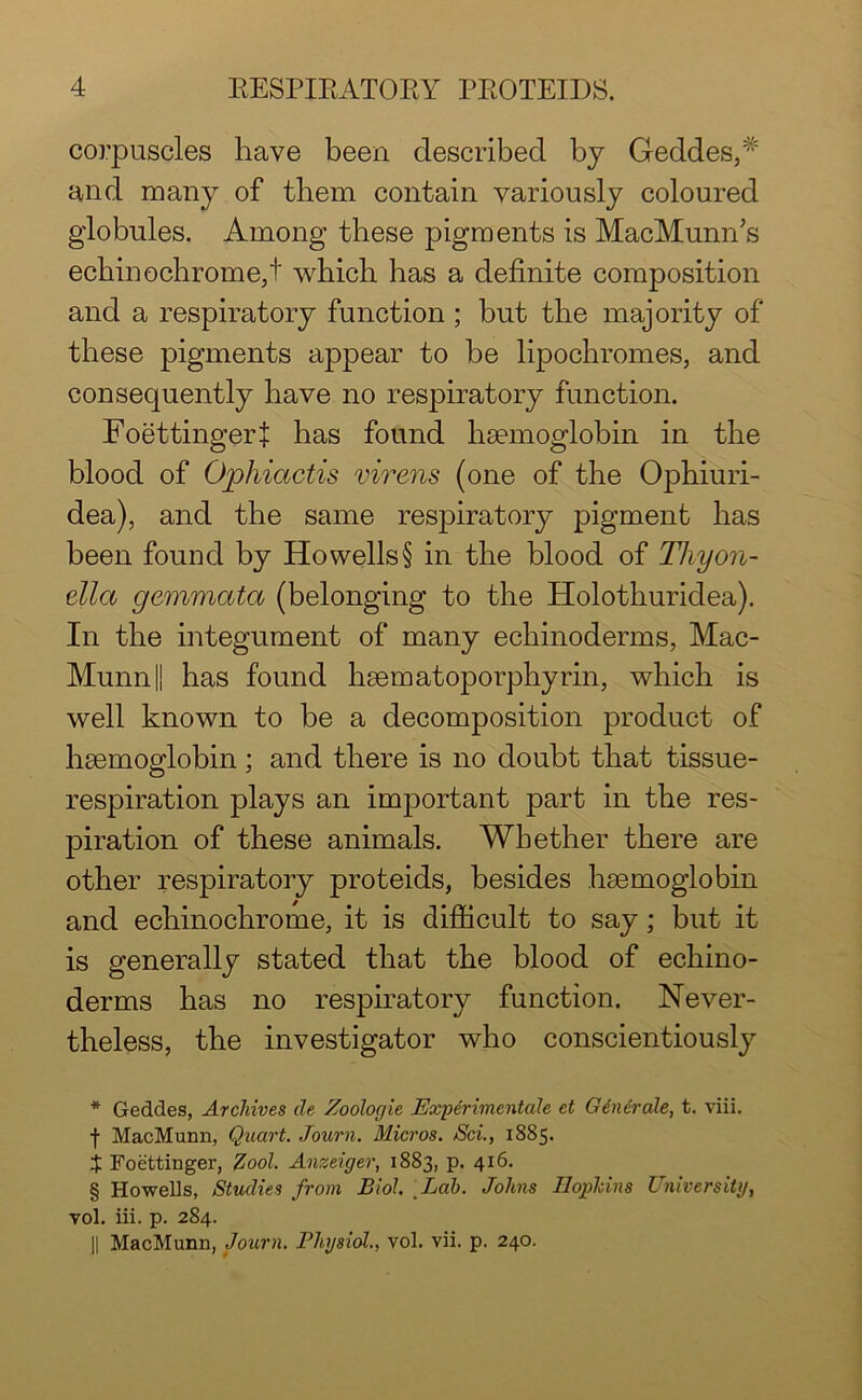 corpuscles have been described by Geddes,# and many of them contain variously coloured globules. Among these pigments is MacMunn’s echin©chrome,! which has a definite composition and a respiratory function; but the majority of these pigments appear to be lipochromes, and consequently have no respiratory function. Foettingerf has found haemoglobin in the blood of Ophiactis virens (one of the Ophiuri- dea), and the same respiratory pigment has been found by Howells § in the blood of Tliyon- tlla gemmata (belonging to the Holothuridea). In the integument of many echinoderms, Mac- Munn|| has found haematoporphyrin, which is well known to be a decomposition product of haemoglobin; and there is no doubt that tissue- respiration plays an important part in the res- piration of these animals. Whether there are other respiratory proteids, besides haemoglobin and echinochrome, it is difficult to say; but it is generally stated that the blood of echino- derms has no respiratory function. Never- theless, the investigator who conscientiously * Geddes, Archives de Zoologie JExperimcntale et Generate, t. viii. ■f- MacMunn, Quart. Journ. Micros. Sci., 1885. $ Foettinger, Zool. Anzeiger, 1883, p. 416. § Howells, Studies from Biol Lab. Johns Hopkins University, vol. iii. p. 284. || MacMunn, Journ. Physiol., vol. vii. p. 240.