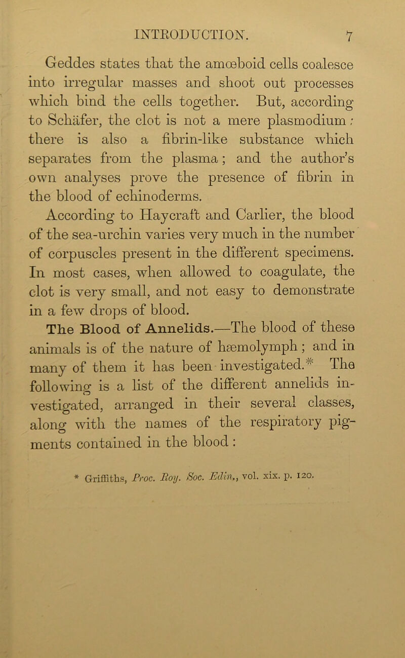 Geddes states that the amoeboid cells coalesce into irregular masses and shoot out processes which bind the cells together. But, according to Schafer, the clot is not a mere plasm odium; there is also a fibrin-like substance which separates from the plasma; and the author’s own analyses prove the presence of fibrin in the blood of echinoderms. According to Haycraft and Carlier, the blood of the sea-urchin varies very much in the number of corpuscles present in the different specimens. In most cases, when allowed to coagulate, the clot is very small, and not easy to demonstrate in a few drops of blood. The Blood of Annelids.—The blood of these animals is of the nature of hsemolymph; and in many of them it has been investigated. “ The following is a list of the different annelids in- vestigated, arranged in their several classes, along with the names of the respiratory pig- ments contained in the blood :