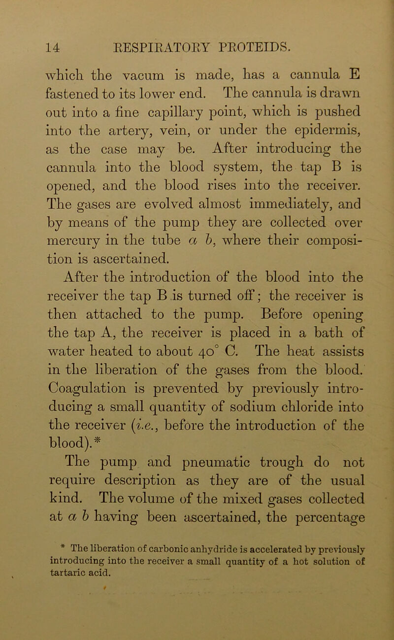 which the vacum is made, has a cannula E fastened to its lower end. The cannula is drawn out into a fine capillary point, which is pushed into the artery, vein, or under the epidermis, as the case may be. After introducing the cannula into the blood system, the tap B is opened, and the blood rises into the receiver. The gases are evolved almost immediately, and by means of the pump they are collected over mercury in the tube a b, where their composi- tion is ascertained. After the introduction of the blood into the receiver the tap B is turned off; the receiver is then attached to the pump. Before opening the tap A, the receiver is placed in a bath of water heated to about 40° C. The heat assists in the liberation of the gases from the blood. Coagulation is prevented by previously intro- ducing a small quantity of sodium chloride into the receiver (i.e., before the introduction of the blood).* The pump and pneumatic trough do not require description as they are of the usual kind. The volume of the mixed gases collected at a b having been ascertained, the percentage * The liberation of carbonic anhydride is accelerated by previously introducing into the receiver a small quantity of a hot solution of tartaric acid.