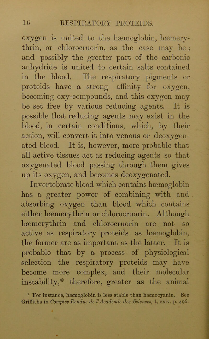 oxygen is united to the haemoglobin, hsemery- thrin, or chlorocruorin, as the case may he ; and possibly the greater part of the carbonic anhydride is united to certain salts contained in the blood. The respiratory pigments or proteids have a strong affinity for oxygen, becoming oxy-compounds, and this oxygen may be set free by various reducing agents. It is possible that reducing agents may exist in the blood, in certain conditions, which, by their action, will convert it into venous or deoxygen- ated blood. It is, however, more probable that all active tissues act as reducing agents so that oxygenated blood passing through them gives up its oxygen, and becomes deoxygenated. Invertebrate blood which contains haemoglobin has a greater power of combining with and absorbing oxygen than blood which contains either haemerythrin or chlorocruorin. Although haemerythrin and chlorocruorin are not so active as respiratory proteids as haemoglobin, the former are as important as the latter. It is probable that by a process of physiological selection the respiratory proteids may have become more complex, and their molecular instability,* therefore, greater as the animal * For instance, haemoglobin is less stable than hsemocyanin. See Griffiths in Comptes liendus de VAcaddmie des Sciences, t. cxiv. p. 496.