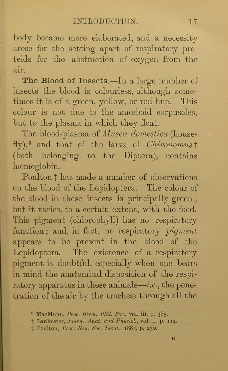 body became more elaborated, and a necessity arose for the setting apart of respiratory pro- teids for the abstraction of oxygen from the air. The Blood of Insects.—In a large number of insects the blood is colourless, although some- times it is of a green, yellow, or red hue. This colour is not due to the amoeboid corpuscles, but to the plasma in which they float. The blood-plasma of Musca domestica (house- fly ),# and that of the larva of Chironomus t (both belonging to the Diptera), contains haemoglobin. Poulton t has made a number of observations on the blood of the Lepidoptera. The colour of the blood in these insects is principally green ; but it varies, to a certain extent, with the food. This pigment (chlorophyll) has no respiratory function; and, in fact, no respiratory pigment appears to be present in the blood of the Lepidoptera. The existence of a respiratory pigment is doubtful, especially when one bears in mind the anatomical disposition of the respi- ratory apparatus in these animals—i.e., the pene- tration of the air by the tracheae through all the * MacMunn, Proc. Birm. Phil. Soc., vol. iii. p. 385. t Lankester, Journ. Anat. and Physiol., vol. ii. p. 114. + Poulton, Proc. Hoy. Soc. Bond., 1885, p. 270. B